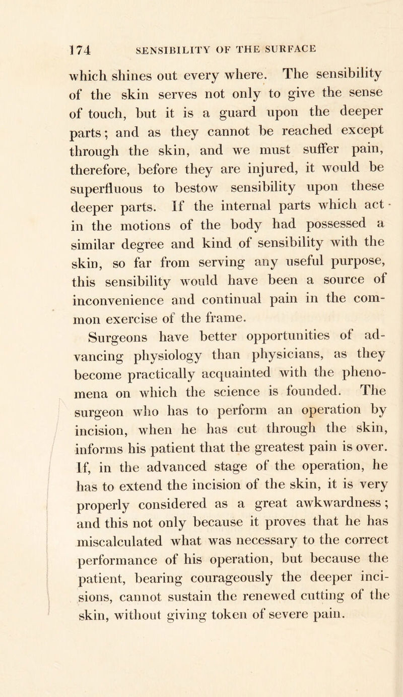 which shines out every where. The sensibility of the skin serves not only to give the sense of touch, but it is a guard upon the deeper parts; and as they cannot be reached except through the skin, and we must suffer pain, therefore, before they are injured, it would be superfluous to bestow sensibility upon these deeper parts. If the internal parts which act * in the motions of the body had possessed a similar degree and kind of sensibility with the skin, so far from serving any useful purpose, this sensibility would have been a source of inconvenience and continual pain in the com- mon exercise of the frame. Surgeons have better opportunities of ad- vancing physiology than physicians, as they become practically acquainted with the pheno- mena on which the science is founded. The surgeon who has to perform an operation by incision, when he has cut through the skin, informs his patient that the greatest pain is over. If, in the advanced stage of the operation, he has to extend the incision of the skin, it is very properly considered as a great awkwardness; and this not only because it proves that he has miscalculated what was necessary to the correct performance of his operation, but because the patient, bearing courageously the deeper inci- sions, cannot sustain the renewed cutting of the skin, without giving token of severe pain.