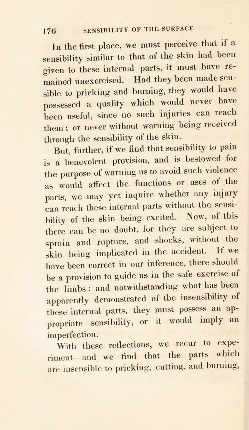 In the first place, we must perceive that if a sensibility similar to that of the skin had been given to these internal parts, it must have re- mained unexercised. Had they been made sen- sible to pricking and burning, they would have possessed a quality which would never have been useful, since no such injuries can reach them ; or never without warning being received through the sensibility of the skin. But, further, if we find that sensibility to pain is a benevolent provision, ana is bestowed lor the purpose of warning us to avoid such violence as would affect the functions or uses of the parts, we may yet inquire whether any injury can reach these internal parts without the sensi- bility of the skin being excited. Now% of this there can be no doubt, for they are subject to sprain and rupture, and shocks, without the skin being implicated in the accident. If we have been correct in our inference, there should be a provision to guide us in the sate exeicise of the limbs : and notwithstanding what has been apparently demonstrated of the insensibility of these internal parts, they must possess an ap- propriate sensibility, or it would imply an imperfection. With these reflections, we recur to expe- riment—and we find that the paits which are insensible to pricking*, cutting, and burning,