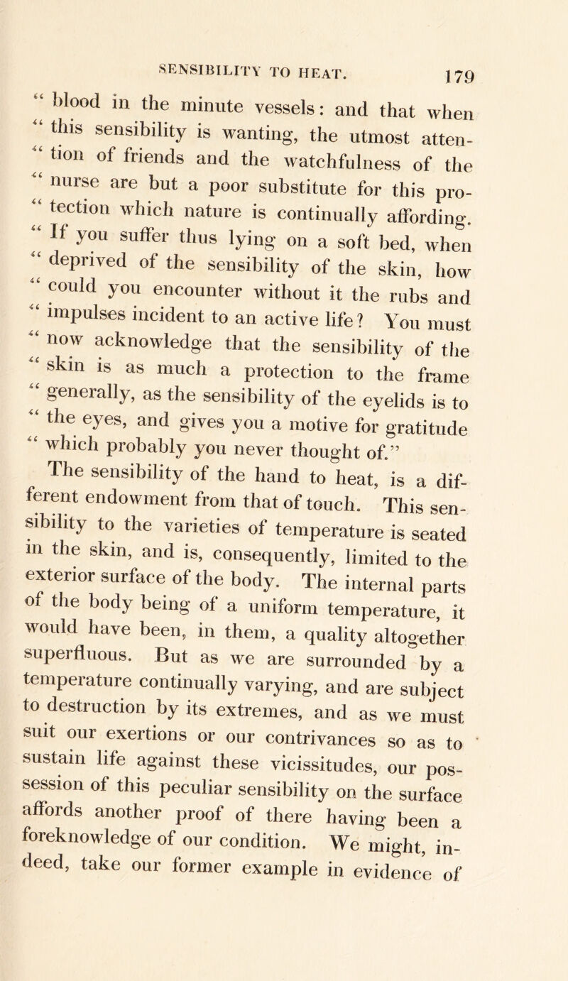 SENSIBILITY TO HEAT. J79 “ 1)Iood in the minute vessels: and that when this sensibility is wanting, the utmost atten- “ tion of friends and the watchfulness of the “ nurse are but a poor substitute for this pro- “ tectlon which nature is continually affording. “ If you suffer thus lying on a soft bed, when “ dePriyed of the sensibility of the skin, how “ C0ldd y°u encounter without it the rubs and “ nnpulses incident to an active life ? You must “ now acknowledge that the sensibility of the “ skin is as much a protection to the frame generally, as the sensibility of the eyelids is to ‘‘ the eyes> and §'ives you a motive for gratitude “ which probably you never thought of.” The sensibility of the hand to heat, is a dif- ferent endowment from that of touch. This sen- sibility to the varieties of temperature is seated m the skin, and is, consequently, limited to the exterior surface of the body. The internal parts of the body being of a uniform temperature, it would have been, in them, a quality altogether supei fliious. But as we are surrounded by a temperature continually varying, and are subject to destruction by its extremes, and as we must suit our exertions or our contrivances so as to sustain life against these vicissitudes, our pos- session of this peculiar sensibility on the surface affords another proof of there having been a foreknowledge of our condition. We might, in- deed, take our former example in evidence of