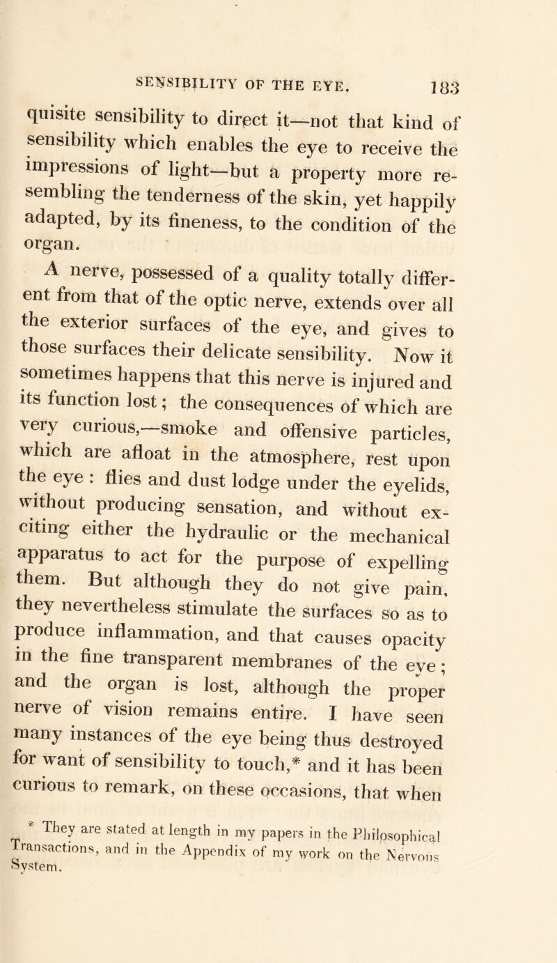 quisite sensibility to direct it—not that kind of sensibility which enables the eye to receive the impressions of light—but a property more re- sembling the tenderness of the skin, yet happily adapted, by its fineness, to the condition of the organ. A nerve, possessed of a quality totally differ- ent from that of the optic nerve, extends over all the exterior surfaces of the eye, and gives to those surfaces their delicate sensibility. Now it sometimes happens that this nerve is injured and its function lost; the consequences of which are very curious,—smoke and offensive particles, which are afloat in the atmosphere, rest upon the eye : flies and dust lodge under the eyelids, without producing sensation, and without ex- citing either the hydraulic or the mechanical apparatus to act for the purpose of expelling them. But although they do not give pain, they nevertheless stimulate the surfaces so as to produce inflammation, and that causes opacity m the fine transparent membranes of the eye; and the organ is lost, although the proper nerve of vision remains entire. I have seen many instances of the eye being thus destroyed for want of sensibility to touch,* and it has been curious to remark, on these occasions, that when * They are stated at length in ray papers in the Philosophical ransactions, and m the Appendix of my work on the Nervous System.