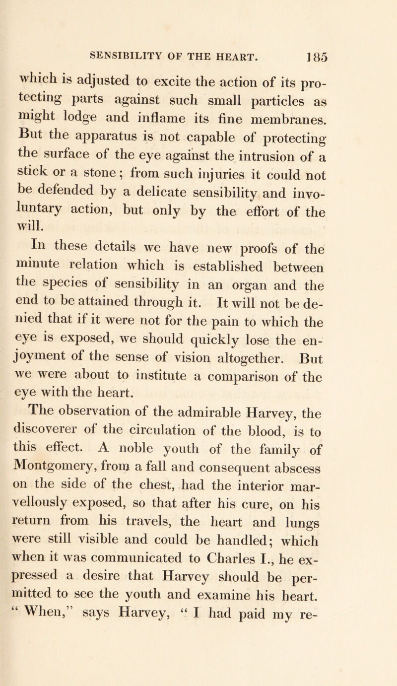 which is adjusted to excite the action of its pro- tecting parts against such small particles as might lodge and inflame its fine membranes. But the apparatus is not capable of protecting the surface of the eye against the intrusion of a stick or a stone; from such injuries it could not be defended by a delicate sensibility and invo- luntary action, but only by the effort of the will. In these details we have new proofs of the minute relation which is established between the species of sensibility in an organ and the end to be attained through it. It will not be de- nied that if it were not for the pain to which the eye is exposed, we should quickly lose the en- joyment of the sense of vision altogether. But we were about to institute a comparison of the eye with the heart. The observation of the admirable Harvey, the discoverer of the circulation of the blood, is to this effect. A noble youth of the family of Montgomery, from a fall and consequent abscess on the side of the chest, had the interior mar- vellously exposed, so that after his cure, on his return from his travels, the heart and lungs were still visible and could be handled; which when it was communicated to Charles I., he ex- pressed a desire that Harvey should be per- mitted to see the youth and examine his heart. “ When,” says Harvey, “ I had paid my re-