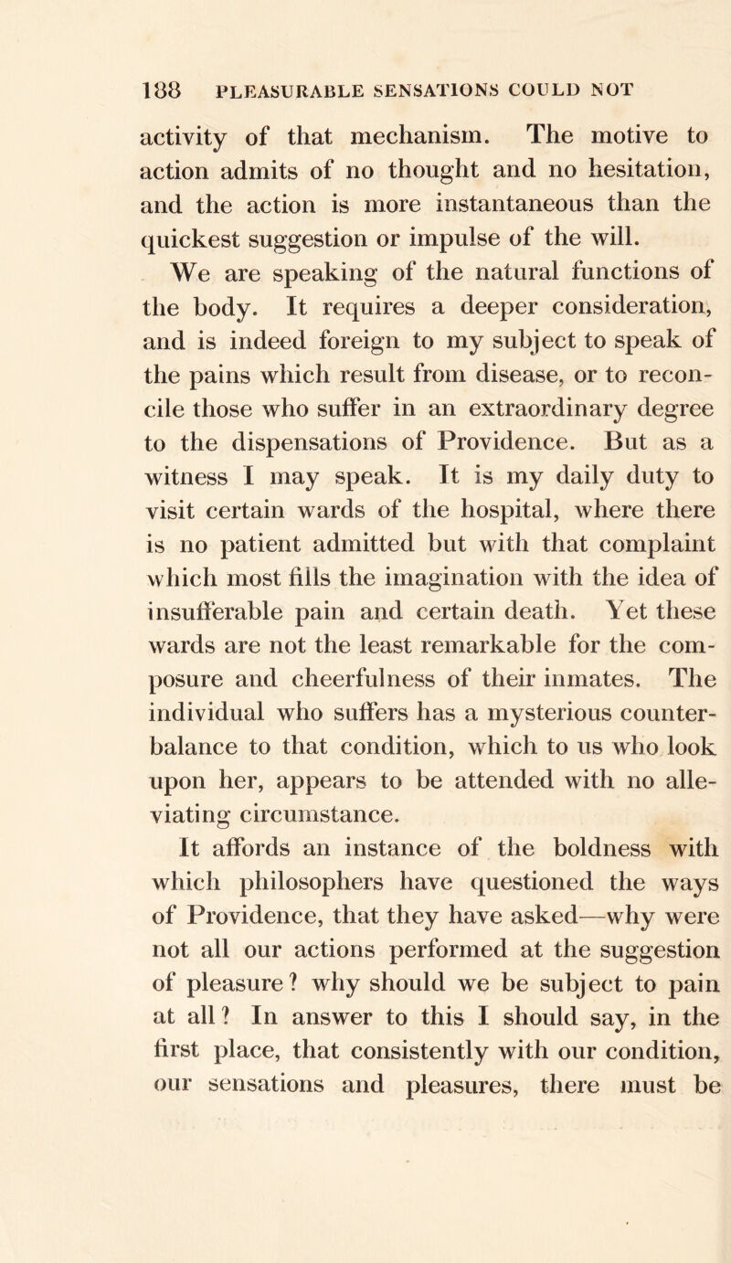 activity of that mechanism. The motive to action admits of no thought and no hesitation, and the action is more instantaneous than the quickest suggestion or impulse of the will. We are speaking of the natural functions of the body. It requires a deeper consideration, and is indeed foreign to my subject to speak of the pains which result from disease, or to recon- cile those who suffer in an extraordinary degree to the dispensations of Providence. But as a witness I may speak. It is my daily duty to visit certain wards of the hospital, where there is no patient admitted but with that complaint which most fills the imagination with the idea of insufferable pain and certain death. Yet these wards are not the least remarkable for the com- posure and cheerfulness of their inmates. The individual who suffers has a mysterious counter- balance to that condition, which to us who look upon her, appears to be attended with no alle- viating circumstance. It affords an instance of the boldness with which philosophers have questioned the ways of Providence, that they have asked—why were not all our actions performed at the suggestion of pleasure? why should we be subject to pain at all? In answer to this I should say, in the first place, that consistently with our condition, our sensations and pleasures, there must be