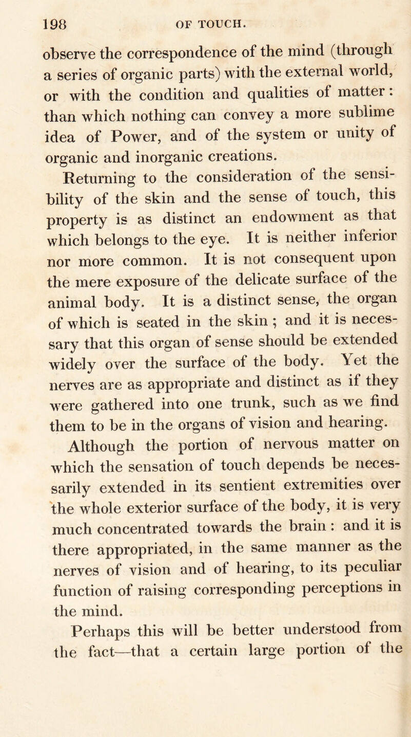 observe the correspondence of the mind (through a series of organic parts) with the external world, or with the condition and qualities of matter. than which nothing can convey a more sublime idea of Power, and of the system or unity of organic and inorganic creations. Returning to the consideration of the sensi- bility of the skin and the sense of touch, this property is as distinct an endowment as that which belongs to the eye. It is neither inferior nor more common. It is not consequent upon the mere exposure of the delicate surface of the animal body. It is a distinct sense, the organ of which is seated in the skin ; and it is neces- sary that this organ of sense should be extended widely over the surface of the body. Yet the nerves are as appropriate and distinct as if they w ere gathered into one trunk, such as we find them to be in the organs of vision and hearing. Although the portion of nervous matter on which the sensation of touch depends be neces- sarily extended in its sentient extremities over the whole exterior surface of the body, it is very much concentrated towards the brain : and it is there appropriated, in the same manner as the nerves of vision and of hearing, to its peculiar function of raising corresponding perceptions in the mind. Perhaps this will be better understood from the fact—that a certain large portion of the