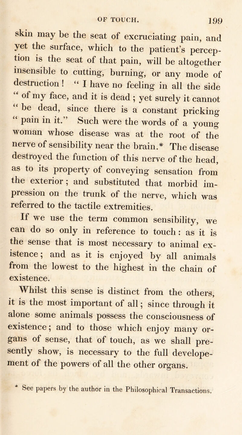 skin may be the seat of excruciating pain, and yet the surface, which to the patient’s percep- tion is the seat of that pain, will be altogether insensible to cutting, burning, or any mode of destruction ! “I have no feeling in all the side of my face, and it is dead ; yet surely it cannot “ be dead> since there is a constant pricking “ pain in it.” Such were the words of a young woman whose disease was at the root of the nerve of sensibility near the brain.* The disease destroyed the function of this nerve of the head, as to its property of conveying sensation from the exterior; and substituted that morbid im- pression on the trunk of the nerve, which was referred to the tactile extremities. If we use the term common sensibility, we can do so only in reference to touch : as it is the sense that is most necessary to animal ex- istence ; and as it is enjoyed by all animals from the lowest to the highest in the chain of existence. Whilst this sense is distinct from the others, it is the most important of all; since through it alone some animals possess the consciousness of existence; and to those which enjoy many or- gans of sense, that of touch, as we shall pre- sently show, is necessary to the full develope- ment of the powers of all the other organs. See papers by the author in the Philosophical Transactions.