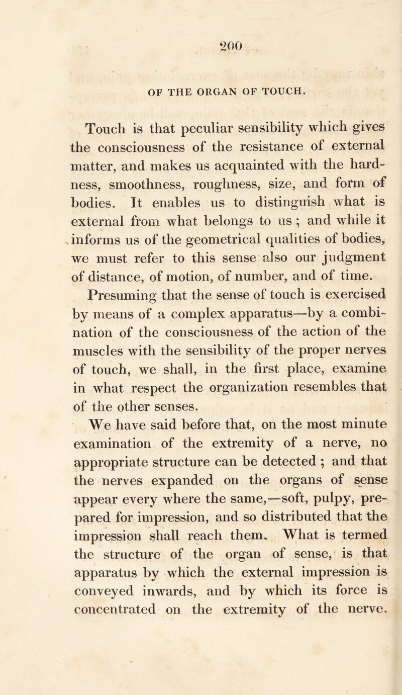 OF THE ORGAN OF TOUCH. Touch is that peculiar sensibility which gives the consciousness of the resistance of external matter, and makes us acquainted with the hard- ness, smoothness, roughness, size, and form of bodies. It enables us to distinguish what is external from what belongs to us ; and while it informs us of the geometrical qualities of bodies, we must refer to this sense also our judgment of distance, of motion, of number, and of time. Presuming that the sense of touch is exercised by means of a complex apparatus—by a combi- nation of the consciousness of the action of the muscles with the sensibility of the proper nerves of touch, we shall, in the first place, examine in what respect the organization resembles that of the other senses. We have said before that, on the most minute examination of the extremity of a nerve, no appropriate structure can be detected ; and that the nerves expanded on the organs of sense appear every where the same,—soft, pulpy, pre- pared for impression, and so distributed that the impression shall reach them. What is termed the structure of the organ of sense, is that apparatus by which the external impression is conveyed inwards, and by which its force is concentrated on the extremity of the nerve.