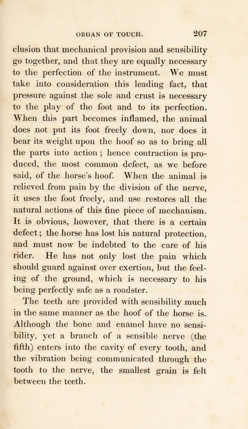 elusion that mechanical provision and sensibility go together, and that they are equally necessary to the perfection of the instrument. We must take into consideration this leading fact, that pressure against the sole and crust is necessary to the play of the foot and to its perfection. When this part becomes inflamed, the animal does not put its foot freely down, nor does it bear its weight upon the hoof so as to bring all the parts into action ; hence contraction is pro- duced, the most common defect, as we before said, of the horse’s hoof. When the animal is relieved from pain by the division of the nerve, it uses the foot freely, and use restores all the natural actions of this fine piece of mechanism. It is obvious, however, that there is a certain defect; the horse has lost his natural protection, and must now be indebted to the care of his rider. He has not only lost the pain which should guard against over exertion, but the feel- ing of the ground, which is necessary to his being perfectly safe as a roadster. The teeth are provided with sensibility much in the same manner as the hoof of the horse is. Although the bone and enamel have no sensi- bility, yet a branch of a sensible nerve (the fifth) enters into the cavity of every tooth, and the vibration being communicated through the tooth to the nerve, the smallest grain is felt between the teeth.