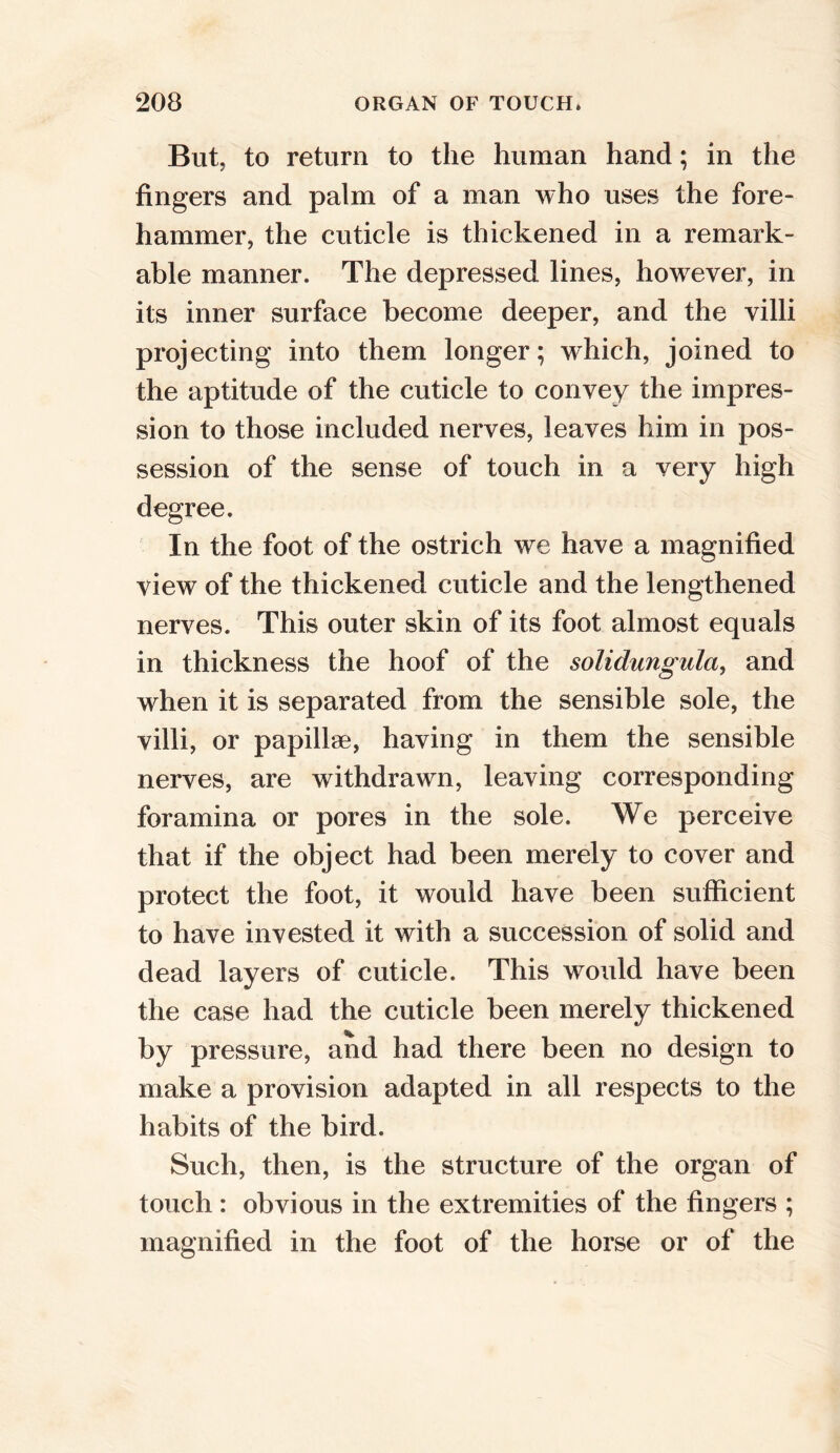But. to return to the human hand; in the fingers and palm of a man who uses the fore- hammer, the cuticle is thickened in a remark- able manner. The depressed lines, however, in its inner surface become deeper, and the villi projecting into them longer; which, joined to the aptitude of the cuticle to convey the impres- sion to those included nerves, leaves him in pos- session of the sense of touch in a very high degree. In the foot of the ostrich wTe have a magnified view of the thickened cuticle and the lengthened nerves. This outer skin of its foot almost equals in thickness the hoof of the solidungula, and when it is separated from the sensible sole, the villi, or papillae, having in them the sensible nerves, are withdrawn, leaving corresponding foramina or pores in the sole. We perceive that if the object had been merely to cover and protect the foot, it would have been sufficient to have invested it with a succession of solid and dead layers of cuticle. This would have been the case had the cuticle been merely thickened by pressure, and had there been no design to make a provision adapted in all respects to the habits of the bird. Such, then, is the structure of the organ of touch : obvious in the extremities of the fingers ; magnified in the foot of the horse or of the