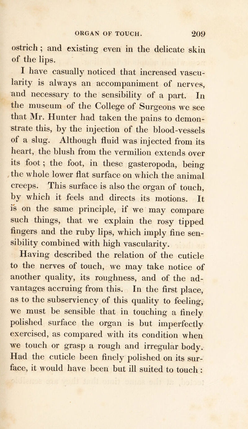 ostrich; and existing even in the delicate skin of the lips. I have casually noticed that increased vascu- larity is always an accompaniment of nerves, and necessary to the sensibility of a part. In the museum of the College of Surgeons we see that Mr. Hunter had taken the pains to demon- strate this, by the injection of the blood-vessels of a slug. Although fluid was injected from its heart, the blush from the vermilion extends over its foot; the foot, in these gasteropoda, being the whole lower flat surface on which the animal creeps. This surface is also the organ of touch, by which it feels and directs its motions. It is on the same principle, if we may compare such things, that we explain the rosy tipped fingers and the ruby lips, which imply fine sen- sibility combined with high vascularity. Having described the relation of the cuticle to the nerves of touch, we may take notice of another quality, its roughness, and of the ad- vantages accruing from this. In the first place, as to the subserviency of this quality to feeling, we must be sensible that in touching a finely polished surface the organ is but imperfectly exercised, as compared with its condition when we touch or grasp a rough and irregular body. Had the cuticle been finely polished on its sur- face, it would have been but ill suited to touch: