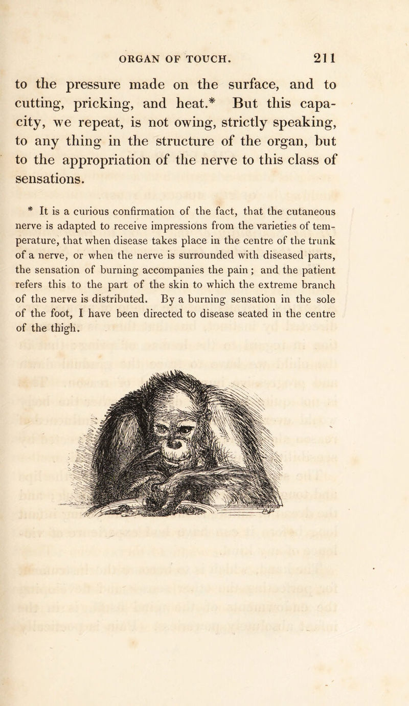 to the pressure made on the surface, and to cutting, pricking, and heat.* But this capa- city, we repeat, is not owing, strictly speaking, to any thing in the structure of the organ, but to the appropriation of the nerve to this class of sensations. * It is a curious confirmation of the fact, that the cutaneous nerve is adapted to receive impressions from the varieties of tem- perature, that when disease takes place in the centre of the trunk of a nerve, or when the nerve is surrounded with diseased parts, the sensation of burning accompanies the pain ; and the patient refers this to the part of the skin to which the extreme branch of the nerve is distributed. By a burning sensation in the sole of the foot, I have been directed to disease seated in the centre of the thigh.