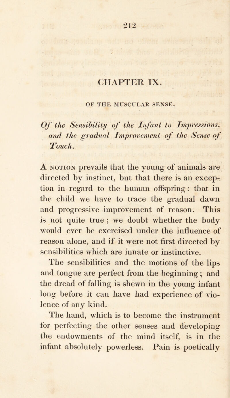 CHAPTER IX. OF THE MUSCULAR SENSE. Of the Sensibility of the Infant to Impressions, and the gradual Improvement of the Sense of Touch. A notion prevails that the young of animals are directed by instinct, but that there is an excep- tion in regard to the human offspring: that in the child we have to trace the gradual dawn and progressive improvement of reason. This is not quite true ; we doubt whether the body would ever be exercised under the influence of reason alone, and if it were not first directed by sensibilities which are innate or instinctive. The sensibilities and the motions of the lips and tongue are perfect from the beginning; and the dread of falling is shewn in the young infant long before it can have had experience of vio- lence of any kind. The hand, which is to become the instrument for perfecting the other senses and developing the endowments of the mind itself, is in the infant absolutely powerless. Pain is poetically