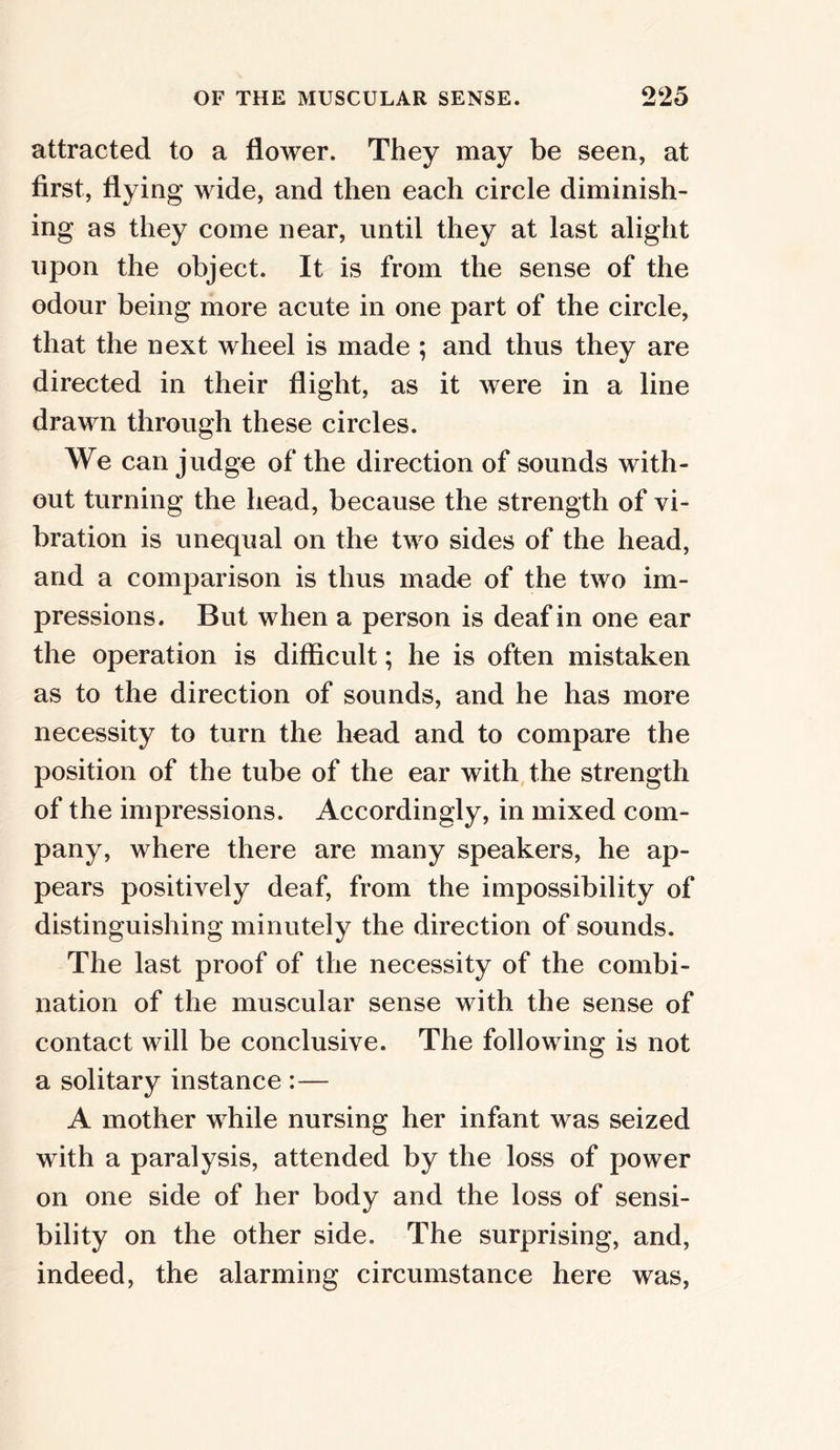 attracted to a flower. They may be seen, at first, flying wide, and then each circle diminish- ing as they come near, until they at last alight upon the object. It is from the sense of the odour being more acute in one part of the circle, that the next wheel is made ; and thus they are directed in their flight, as it were in a line drawn through these circles. We can judge of the direction of sounds with- out turning the head, because the strength of vi- bration is unequal on the two sides of the head, and a comparison is thus made of the two im- pressions. But when a person is deaf in one ear the operation is difficult; he is often mistaken as to the direction of sounds, and he has more necessity to turn the head and to compare the position of the tube of the ear with the strength of the impressions. Accordingly, in mixed com- pany, where there are many speakers, he ap- pears positively deaf, from the impossibility of distinguishing minutely the direction of sounds. The last proof of the necessity of the combi- nation of the muscular sense with the sense of contact will be conclusive. The following is not a solitary instance : — A mother while nursing her infant was seized with a paralysis, attended by the loss of power on one side of her body and the loss of sensi- bility on the other side. The surprising, and, indeed, the alarming circumstance here was,