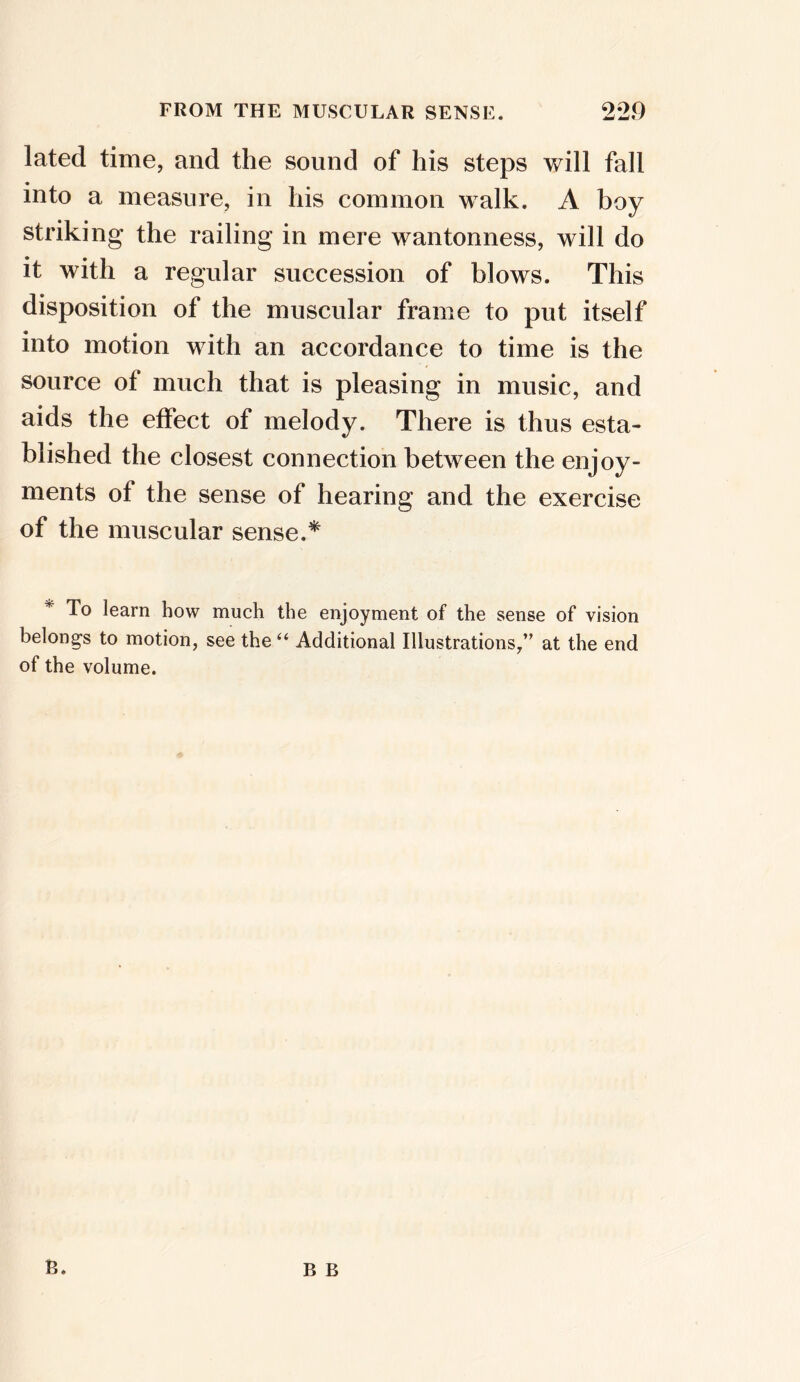 lated time, and the sound of his steps will fall • into a measure, in his common walk. A boy striking the railing in mere wantonness, will do it with a regular succession of blows. This disposition of the muscular frame to put itself into motion with an accordance to time is the source of much that is pleasing in music, and aids the effect of melody. There is thus esta- blished the closest connection between the enjoy- ments of the sense of hearing and the exercise of the muscular sense.* * To learn how much the enjoyment of the sense of vision belong-s to motion, see the “ Additional Illustrations,” at the end of the volume. B. B B