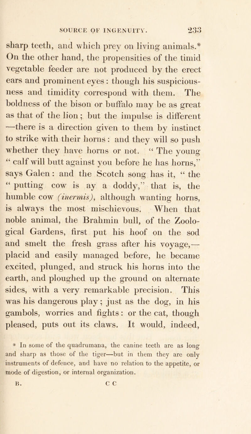 sharp teeth, and which prey on living animals.* On the other hand, the propensities of the timid vegetable feeder are not produced by the erect ears and prominent eyes: though his suspicious- ness and timidity correspond with them. The boldness of the bison or buffalo may be as great as that of the lion; but the impulse is different '—there is a direction given to them by instinct to strike with their horns : and they will so push whether they have horns or not. “ The young “ calf will butt against you before he has horns,” says Galen : and the Scotch song has it, “ the “ putting cow is ay a doddy,” that is, the humble cow (inermis), although wanting horns, is always the most mischievous. When that noble animal, the Brahmin bull, of the Zoolo- gical Gardens, first put his hoof on the sod and smelt the fresh grass after his voyage,— placid and easily managed before, he became excited, plunged, and struck his horns into the earth, and ploughed up the ground on alternate sides, with a very remarkable precision. This was his dangerous play; just as the dog, in his gambols, worries and fights: or the cat, though pleased, puts out its claws. It would, indeed, * In some of the quadrumana, the canine teeth are as long and sharp as those of the tiger—but in them they are only instruments of defence, and have no relation to the appetite, or mode of digestion, or internal organization.