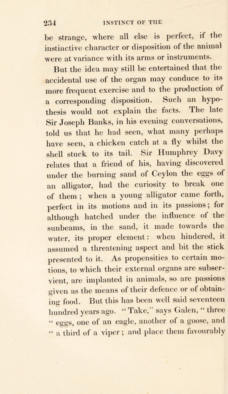 be strange, where all else is perfect, if the instinctive character or disposition of the animal were at variance with its arms or instruments. But the idea may still be entertained that the accidental use of the organ may conduce to its more frequent exercise and to the production of a corresponding disposition. Such an hypo- thesis would not explain the facts. T-he late Sir Joseph Banks, in his evening conversations, told us that he had seen, what many perhaps have seen, a chicken catch at a fly whilst the shell stuck to its tail. Sir Humphrey Davy relates that a friend of his, having discovered under the burning sand of Ceylon the eggs of an alligator, had the curiosity to break one of them ; when a young alligator came forth, perfect in its motions and in its passions; for although hatched under the influence of the sunbeams, in the sand, it made towards the water, its proper element: when hindered, it assumed a threatening aspect and bit the stick presented to it. As propensities to certain mo- tions, to which their external organs are subser- vient, are implanted in animals, so are passions given as the means of their defence or of obtain- ing food. But this has been well said seventeen hundred years ago. “Take, says Galen, thiee “ eggs, one of an eagle, another of a goose, and “ a third of a viper; and place them favourably