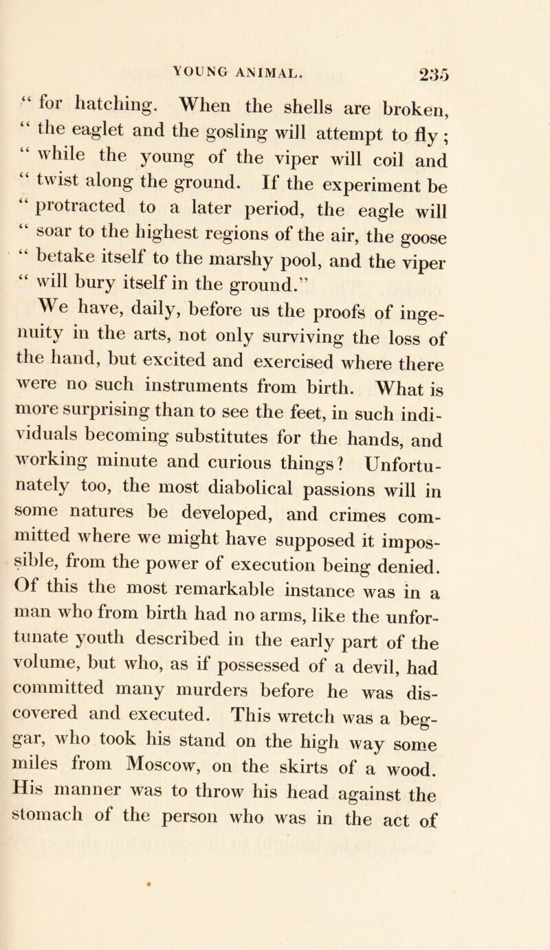 “ for hatching. When the shells are broken, “ the eaglet and the gosling will attempt to fly; “ whiIe young of the viper will coil and twist along the ground. If the experiment be piotiacted to a later period, the eagle will “ soar to the highest regions of the air, the goose betake itself to the marshy pool, and the viper “ will bury itself in the ground.” We have, daily, before us the proofs of inge- nuity in the arts, not only surviving the loss of the hand, but excited and exercised where there were no such instruments from birth. What is more surprising than to see the feet, in such indi- viduals becoming substitutes for the hands, and working minute and curious things? Unfortu- nately too, the most diabolical passions will in some natures be developed, and crimes com- mitted where we might have supposed it impos- sible, from the power of execution being denied. Of this the most remarkable instance was in a man who from birth had no arms, like the unfor- tunate youth described in the early part of the volume, but who, as if possessed of a devil, had committed many murders before he was dis- covered and executed. This wretch was a beg- gar, who took his stand on the high way some miles from Moscow, on the skirts of a wood. His manner was to throw his head against the stomach of the person who was in the act of