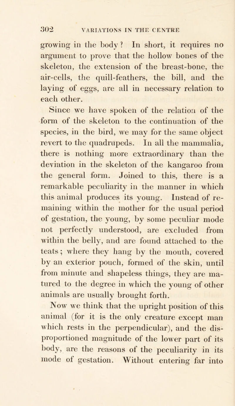 growing in the body ? In short, it requires no argument to prove that the hollow bones of the skeleton, the extension of the breast-bone, the air-cells, the quill-feathers, the bill, and the laying of eggs, are all in necessary relation to each other. Since we have spoken of the relation of the form of the skeleton to the continuation of the species, in the bird, we may for the same object revert to the quadrupeds. In all the mammalia, there is nothing more extraordinary than the deviation in the skeleton of the kangaroo from the general form. Joined to this, there is a remarkable peculiarity in the manner in which this animal produces its young. Instead of re- maining within the mother for the usual period of gestation, the young, by some peculiar mode not perfectly understood, are excluded from within the belly, and are found attached to the teats; where they hang by the mouth, covered by an exterior pouch, formed of the skin, until from minute and shapeless things, they are ma- tured to the degree in which the young of other animals are usually brought forth. Now we think that the upright position of this animal (for it is the only creature except man which rests in the perpendicular), and the dis- proportioned magnitude of the lower part of its body, are the reasons of the peculiarity in its mode ol gestation. Without entering far into