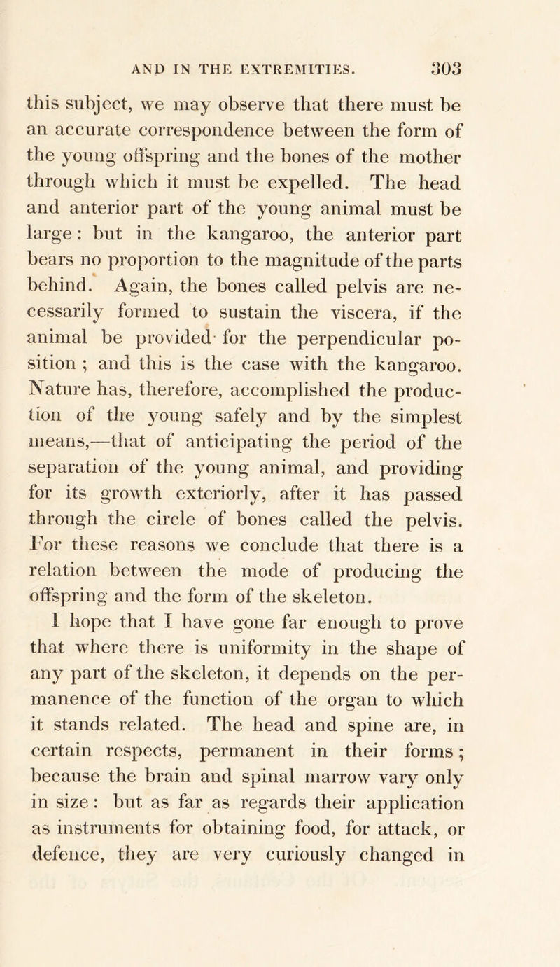 this subject, we may observe that there must be an accurate correspondence between the form of the young offspring and the bones of the mother through which it must be expelled. The head and anterior part of the young animal must be large: but in the kangaroo, the anterior part bears no proportion to the magnitude of the parts behind. Again, the bones called pelvis are ne- cessarily formed to sustain the viscera, if the animal be provided- for the perpendicular po- sition ; and this is the case with the kangaroo. Nature has, therefore, accomplished the produc- tion of the young safely and by the simplest means,—that of anticipating the period of the separation of the young animal, and providing for its growth exteriorly, after it has passed through the circle of bones called the pelvis. For these reasons we conclude that there is a relation between the mode of producing the offspring and the form of the skeleton. I hope that I have gone far enough to prove that where there is uniformity in the shape of any part of the skeleton, it depends on the per- manence of the function of the organ to which it stands related. The head and spine are, in certain respects, permanent in their forms; because the brain and spinal marrow vary only in size : but as far as regards their application as instruments for obtaining food, for attack, or defence, they are very curiously changed in