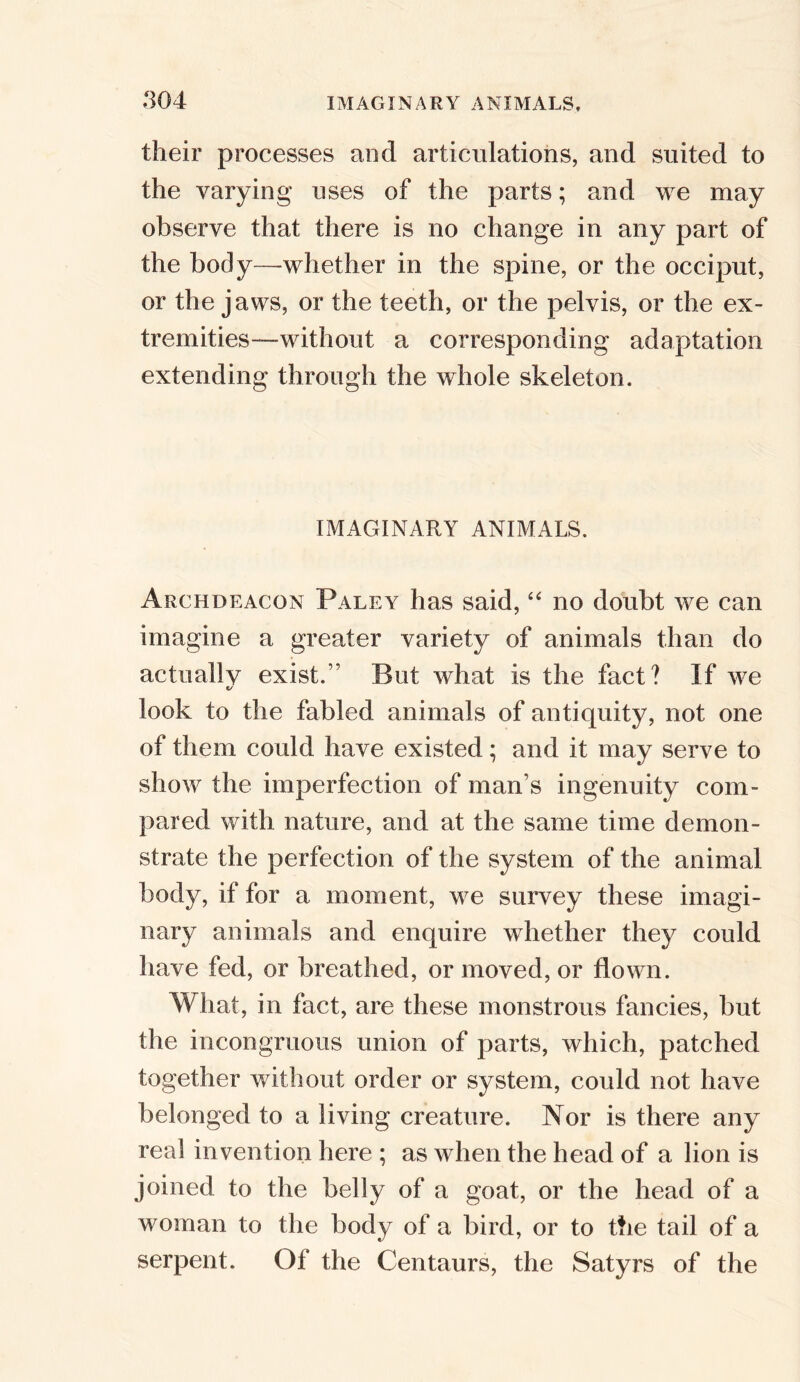 their processes and articulations, and suited to the varying uses of the parts; and we may observe that there is no change in any part of the body—whether in the spine, or the occiput, or the jaws, or the teeth, or the pelvis, or the ex- tremities—without a corresponding adaptation extending through the whole skeleton. IMAGINARY ANIMALS. Archdeacon Paley has said, “ no doubt we can imagine a greater variety of animals than do actually exist.” But what is the fact? If we «/ look to the fabled animals of antiquity, not one of them could have existed; and it may serve to show the imperfection of man’s ingenuity com- pared with nature, and at the same time demon- strate the perfection of the system of the animal body, if for a moment, we survey these imagi- nary animals and enquire whether they could have fed, or breathed, or moved, or flown. What, in fact, are these monstrous fancies, but the incongruous union of parts, which, patched together without order or system, could not have belonged to a living creature. Nor is there any real invention here ; as when the head of a lion is joined to the belly of a goat, or the head of a woman to the body of a bird, or to the tail of a serpent. Of the Centaurs, the Satyrs of the