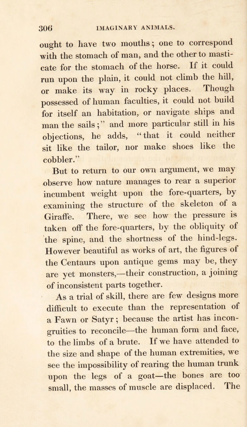ought to have two mouths; one to correspond with the stomach of man, and the other to masti- cate for the stomach of the horse. If it could run upon the plain, it could not climb the hill, or make its way in rocky places. Though possessed of human faculties, it could not build for itself an habitation, or navigate ships and man the sails;” and more particular still in his objections, he adds, “that it could neither sit like the tailor, nor make shoes like the cobbler.” But to return to our own argument, we may observe how nature manages to rear a superior incumbent weight upon the fore-quarters, by examining the structure of the skeleton of a Giraffe. There, we see how the pressure is taken off the fore-quarters, by the obliquity of the spine, and the shortness of the hind-legs. However beautiful as works of art, the figures of the Centaurs upon antique gems may be, they are yet monsters,—their construction, a joining of inconsistent parts together. As a trial of skill, there are few designs more difficult to execute than the representation of a Fawn or Satyr; because the artist has incon- gruities to reconcile—the human form and face, to the limbs of a brute. If we have attended to the size and shape of the human extremities, we see the impossibility of rearing the human trunk upon the legs of a goat—the bones are too small, the masses of muscle are displaced. The