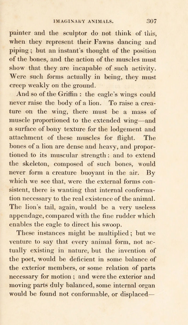 painter and the sculptor do not think of this, when they represent their Fawns dancing and piping; but an instant’s thought of the position of the bones, and the action of the muscles must show that they are incapable of such activity. Were such forms actually in being, they must creep weakly on the ground. And so of the Griffin : the eagle’s wings could never raise the body of a lion. To raise a crea- ture on the wing, there must be a mass of muscle proportioned to the extended wing—and a surface of bony texture for the lodgement and attachment of these muscles for flight. The bones of a lion are dense and heavy, and propor- tioned to its muscular strength: and to extend the skeleton, composed of such bones, would never form a creature buoyant in the air. By which we see that, were the external forms con- sistent, there is wanting that internal conforma- tion necessary to the real existence of the animal. The lion’s tail, again, would be a very useless appendage, compared with the fine rudder which enables the eagle to direct his swoop. These instances might be multiplied; but we venture to say that every animal form, not ac- tually existing in nature, but the invention of the poet, would be deficient in some balance of the exterior members, or some relation of parts necessary for motion ; and were the exterior and moving parts duly balanced, some internal organ would be found not conformable, or displaced—
