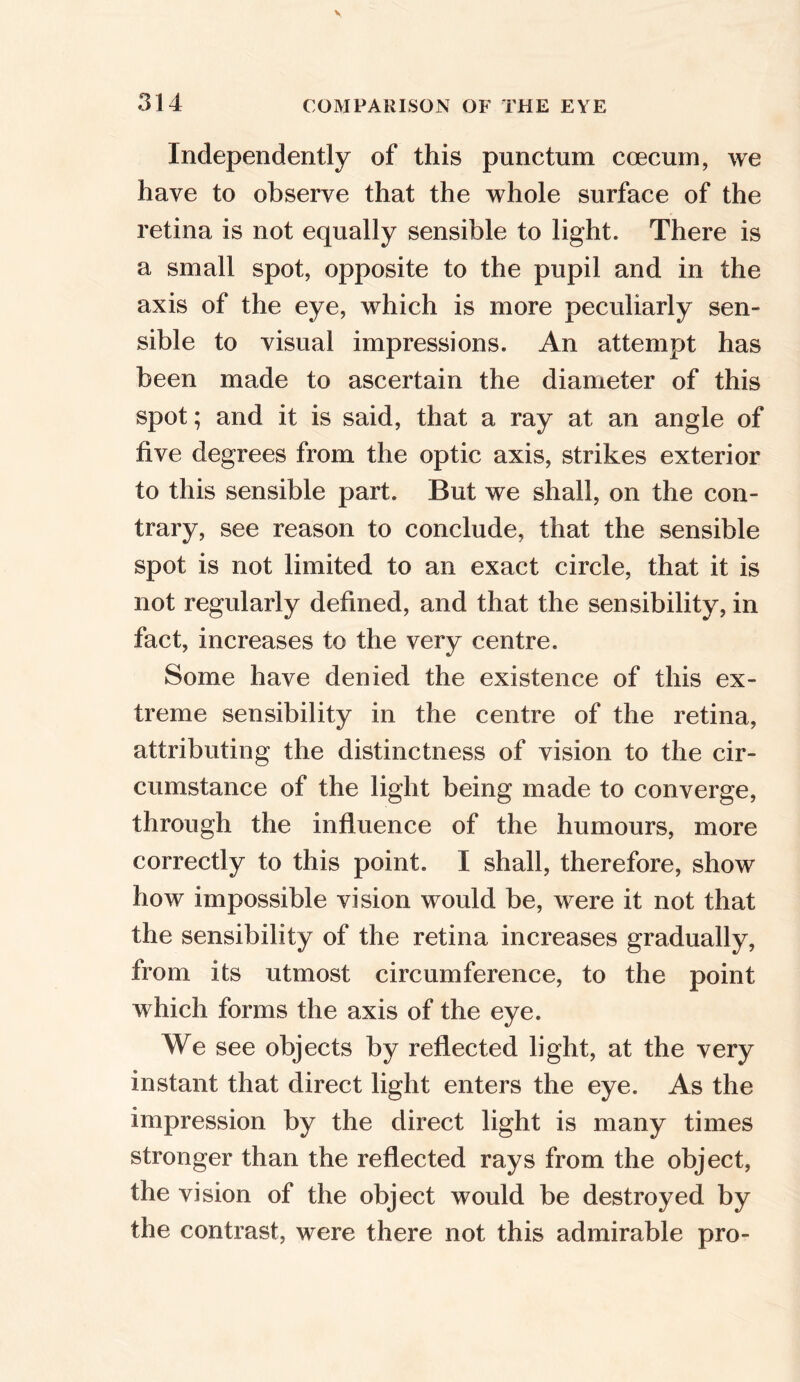 Independently of this punctum coecum, we have to observe that the whole surface of the retina is not equally sensible to light. There is a small spot, opposite to the pupil and in the axis of the eye, which is more peculiarly sen- sible to visual impressions. An attempt has been made to ascertain the diameter of this spot; and it is said, that a ray at an angle of five degrees from the optic axis, strikes exterior to this sensible part. But we shall, on the con- trary, see reason to conclude, that the sensible spot is not limited to an exact circle, that it is not regularly defined, and that the sensibility, in fact, increases to the very centre. Some have denied the existence of this ex- treme sensibility in the centre of the retina, attributing the distinctness of vision to the cir- cumstance of the light being made to converge, through the influence of the humours, more correctly to this point. I shall, therefore, show how impossible vision would be, were it not that the sensibility of the retina increases gradually, from its utmost circumference, to the point which forms the axis of the eye. We see objects by reflected light, at the very instant that direct light enters the eye. As the impression by the direct light is many times stronger than the reflected rays from the object, the vision of the object would be destroyed by the contrast, were there not this admirable pro-