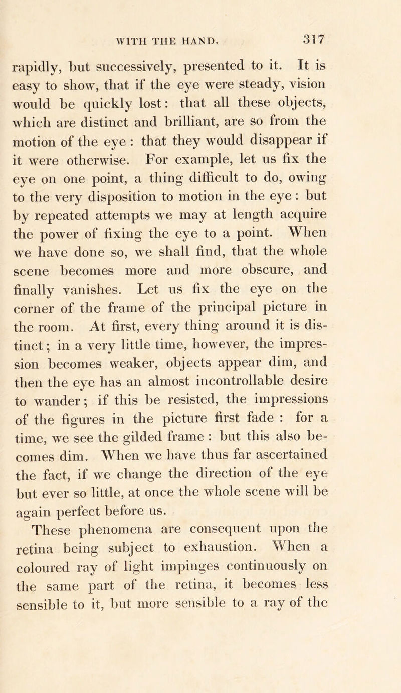 rapidly, but successively, presented to it. It is easy to show, that if the eye were steady, vision would be quickly lost: that all these objects, which are distinct and brilliant, are so from the motion of the eye : that they would disappear if it were otherwise. For example, let us fix the eye on one point, a thing difficult to do, owing to the very disposition to motion in the eye: but by repeated attempts we may at length acquire the power of fixing the eye to a point. When we have done so, we shall find, that the whole scene becomes more and more obscure, and finally vanishes. Let us fix the eye on the corner of the frame of the principal picture in the room. At first, every thing around it is dis- tinct ; in a very little time, however, the impres- sion becomes weaker, objects appear dim, and then the eye has an almost incontrollable desire to wander; if this be resisted, the impressions of the figures in the picture first fade : for a time, we see the gilded frame : but this also be- comes dim. When we have thus far ascertained the fact, if we change the direction of the eye but ever so little, at once the whole scene will be again perfect before us. These phenomena are consequent upon the retina being subject to exhaustion. When a coloured ray of light impinges continuously on the same part of the retina, it becomes less sensible to it, but more sensible to a ray of the