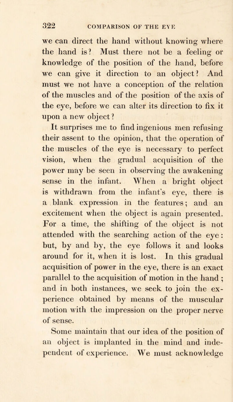 we can direct the hand without knowing where the hand is? Must there not be a feeling or knowledge of the position of the hand, before we can give it direction to an object? And must we not have a conception of the relation of the muscles and of the position of the axis of the eye, before we can alter its direction to fix it upon a new object? It surprises me to find ingenious men refusing their assent to the opinion, that the operation of the muscles of the eye is necessary to perfect vision, when the gradual acquisition of the power may be seen in observing the awakening sense in the infant. When a bright object is withdrawn from the infant's eye, there is a blank expression in the features; and an excitement when the object is again presented. For a time, the shifting of the object is not attended with the searching action of the eye: but, by and by, the eye follows it and looks around for it, when it is lost. In this gradual acquisition of power in the eye, there is an exact parallel to the acquisition of motion in the hand ; and in both instances, we seek to join the ex- perience obtained by means of the muscular motion with the impression on the proper nerve of sense. Some maintain that our idea of the position of an object is implanted in the mind and inde- pendent of experience. We must acknowledge