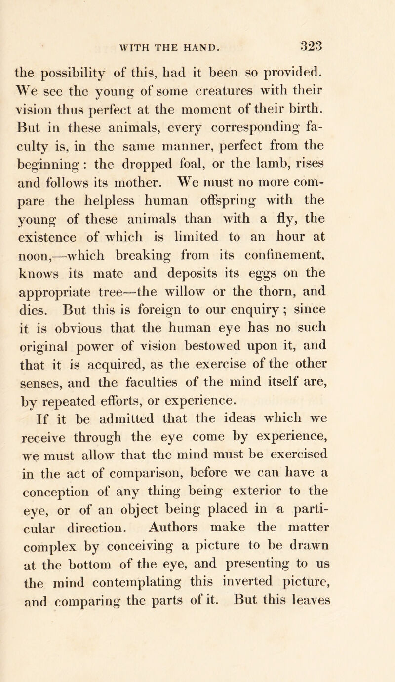 the possibility of this, had it been so provided. We see the young of some creatures with their vision thus perfect at the moment of their birth. But in these animals, every corresponding fa- culty is, in the same manner, perfect from the beginning : the dropped foal, or the lamb, rises and follows its mother. We must no more com- pare the helpless human offspring with the young of these animals than with a fly, the existence of which is limited to an hour at noon,—-which breaking from its confinement, knows its mate and deposits its eggs on the appropriate tree—the willow or the thorn, and dies. But this is foreign to our enquiry; since it is obvious that the human eye has no such original power of vision bestowed upon it, and that it is acquired, as the exercise of the other senses, and the faculties of the mind itself are, by repeated efforts, or experience. If it be admitted that the ideas which we receive through the eye come by experience, we must allow that the mind must be exercised in the act of comparison, before we can have a conception of any thing being exterior to the eye, or of an object being placed in a parti- cular direction. Authors make the matter complex by conceiving a picture to be drawn at the bottom of the eye, and presenting to us the mind contemplating this inverted picture, and comparing the parts of it. But this leaves