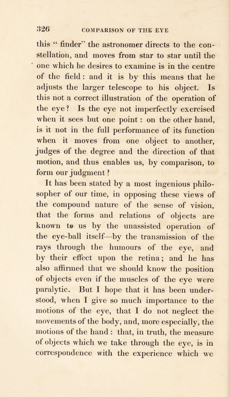 this “ finder” the astronomer directs to the con- stellation, and moves from star to star until the one which he desires to examine is in the centre of the field : and it is by this means that he adjusts the larger telescope to his object. Is this not a correct illustration of the operation of the eye? Is the eye not imperfectly exercised when it sees but one point: on the other hand, is it not in the full performance of its function when it moves from one object to another, judges of the degree and the direction of that motion, and thus enables us, by comparison, to form our judgment ? It has been stated by a most ingenious philo- sopher of our time, in opposing these views of the compound nature of the sense of vision, that the forms and relations of objects are known t© us by the unassisted operation of the eye-ball itself—by the transmission of the rays through the humours of the eye, and by their effect upon the retina; and he has also affirmed that we should know the position of objects even if the muscles of the eye were paralytic. But I hope that it has been under- stood, when I give so much importance to the motions of the eye, that I do not neglect the movements of the body, and, more especially, the motions of the hand : that, in truth, the measure of objects which we take through the eye, is in correspondence with the experience which we