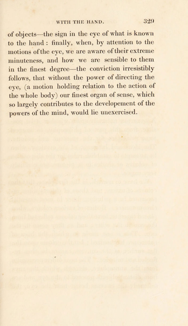 of objects—the sign in the eye of what is known to the hand : finally, when, by attention to the motions of the eye, we are aware of their extreme minuteness, and how we are sensible to them in the finest degree—the conviction irresistibly follows, that without the power of directing the eye, (a motion holding relation to the action of the whole body) our finest organ of sense, which so largely contributes to the developement of the powers of the mind, would lie unexercised.