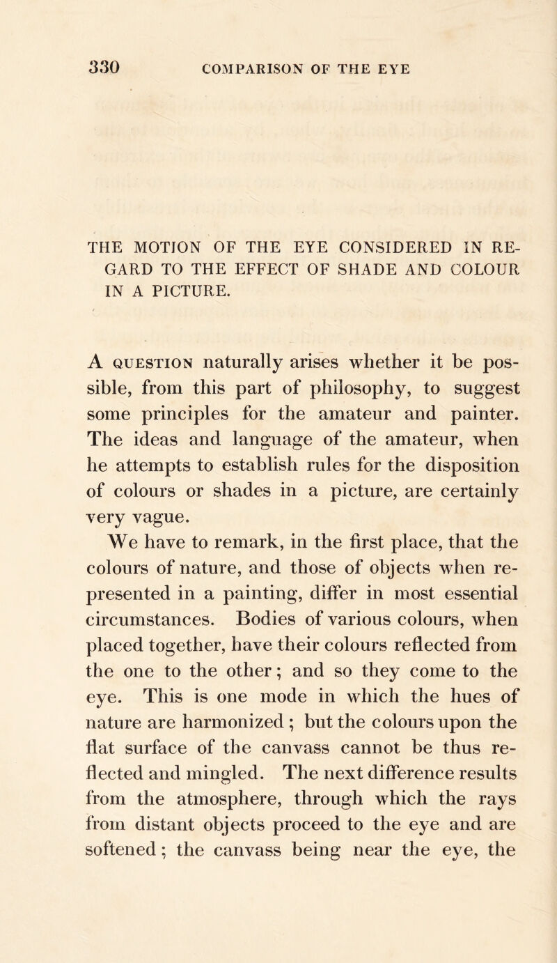 THE MOTION OF THE EYE CONSIDERED IN RE- GARD TO THE EFFECT OF SHADE AND COLOUR IN A PICTURE. A question naturally arises whether it be pos- sible, from this part of philosophy, to suggest some principles for the amateur and painter. The ideas and language of the amateur, when he attempts to establish rules for the disposition of colours or shades in a picture, are certainly very vague. We have to remark, in the first place, that the colours of nature, and those of objects when re- presented in a painting, differ in most essential circumstances. Bodies of various colours, when placed together, have their colours reflected from the one to the other; and so they come to the eye. This is one mode in which the hues of nature are harmonized ; but the colours upon the flat surface of the canvass cannot be thus re- flected and mingled. The next difference results from the atmosphere, through which the rays from distant objects proceed to the eye and are softened; the canvass being near the eye, the