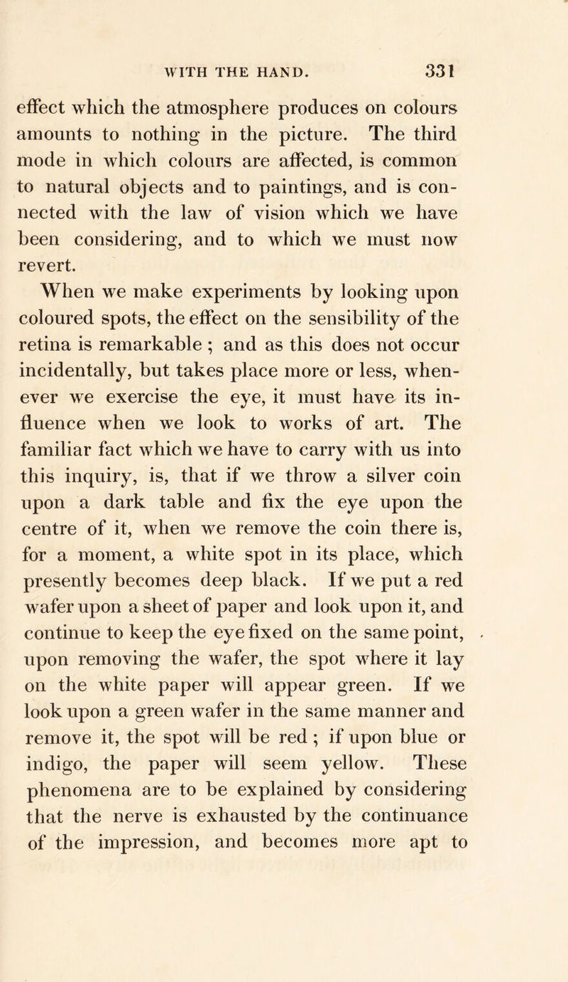 effect which the atmosphere produces on colours amounts to nothing in the picture. The third mode in which colours are affected, is common to natural objects and to paintings, and is con- nected with the law of vision which we have been considering, and to which we must now revert. When we make experiments by looking upon coloured spots, the effect on the sensibility of the retina is remarkable ; and as this does not occur incidentally, but takes place more or less, when- ever we exercise the eye, it must have its in- fluence when we look to works of art. The familiar fact which we have to carry with us into this inquiry, is, that if we throw a silver coin upon a dark table and fix the eye upon the centre of it, when we remove the coin there is, for a moment, a white spot in its place, which presently becomes deep black. If we put a red wafer upon a sheet of paper and look upon it, and continue to keep the eye fixed on the same point, upon removing the wafer, the spot where it lay on the white paper will appear green. If we look upon a green wafer in the same manner and remove it, the spot will be red ; if upon blue or indigo, the paper will seem yellow. These phenomena are to be explained by considering that the nerve is exhausted by the continuance of the impression, and becomes more apt to