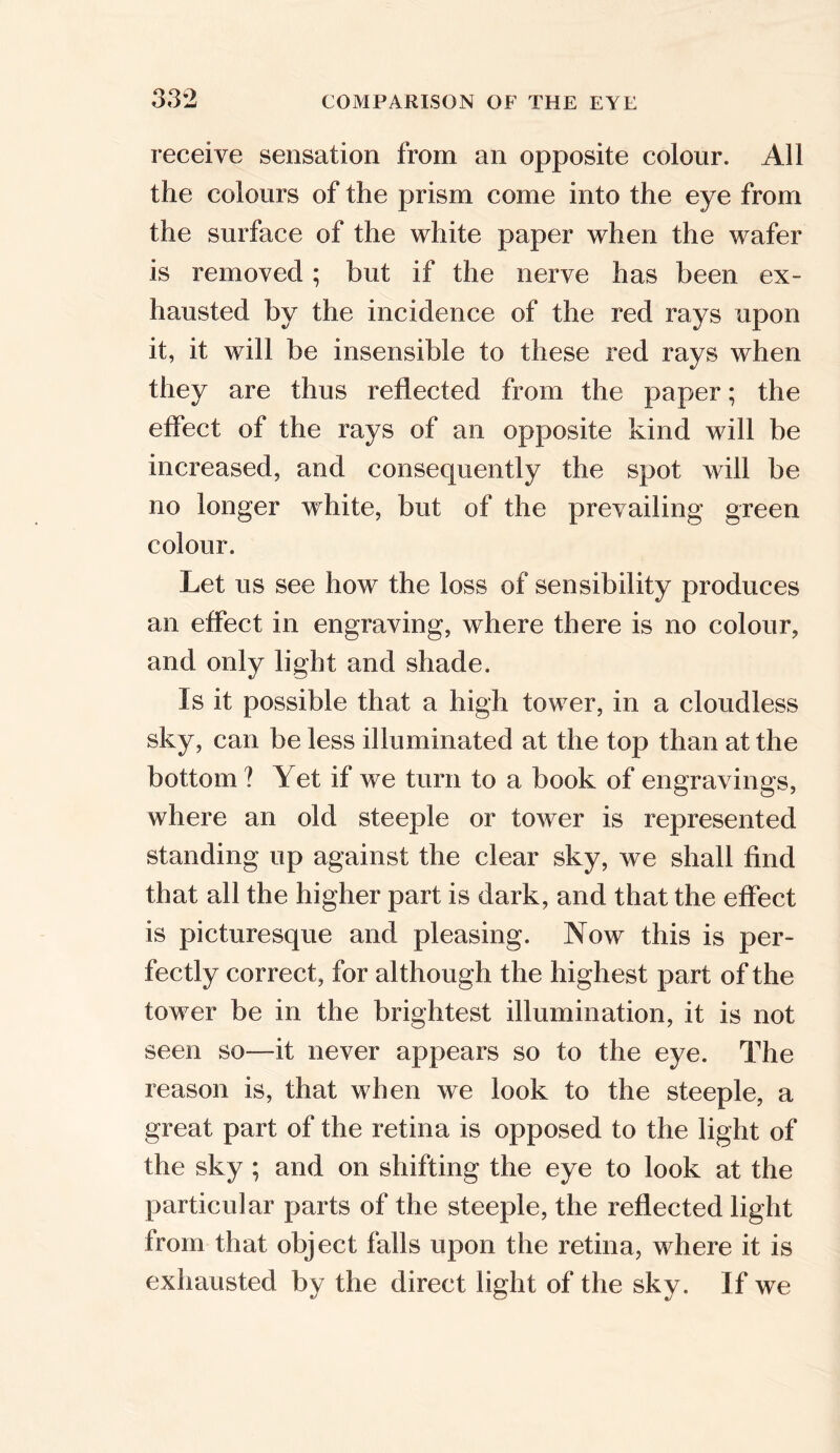 receive sensation from an opposite colour. All the colours of the prism come into the eye from the surface of the white paper when the wafer is removed; but if the nerve has been ex- hausted by the incidence of the red rays upon it, it will be insensible to these red rays when they are thus reflected from the paper; the effect of the rays of an opposite kind will be increased, and consequently the spot will be no longer white, but of the prevailing green colour. Let us see how the loss of sensibility produces an effect in engraving, where there is no colour, and only light and shade. Is it possible that a high tower, in a cloudless sky, can be less illuminated at the top than at the bottom ? Yet if we turn to a book of engravings, where an old steeple or tower is represented standing up against the clear sky, we shall find that all the higher part is dark, and that the effect is picturesque and pleasing. Now this is per- fectly correct, for although the highest part of the tower be in the brightest illumination, it is not seen so—it never appears so to the eye. The reason is, that when we look to the steeple, a great part of the retina is opposed to the light of the sky ; and on shifting the eye to look at the particular parts of the steeple, the reflected light from that object falls upon the retina, where it is exhausted by the direct light of the sky. If we