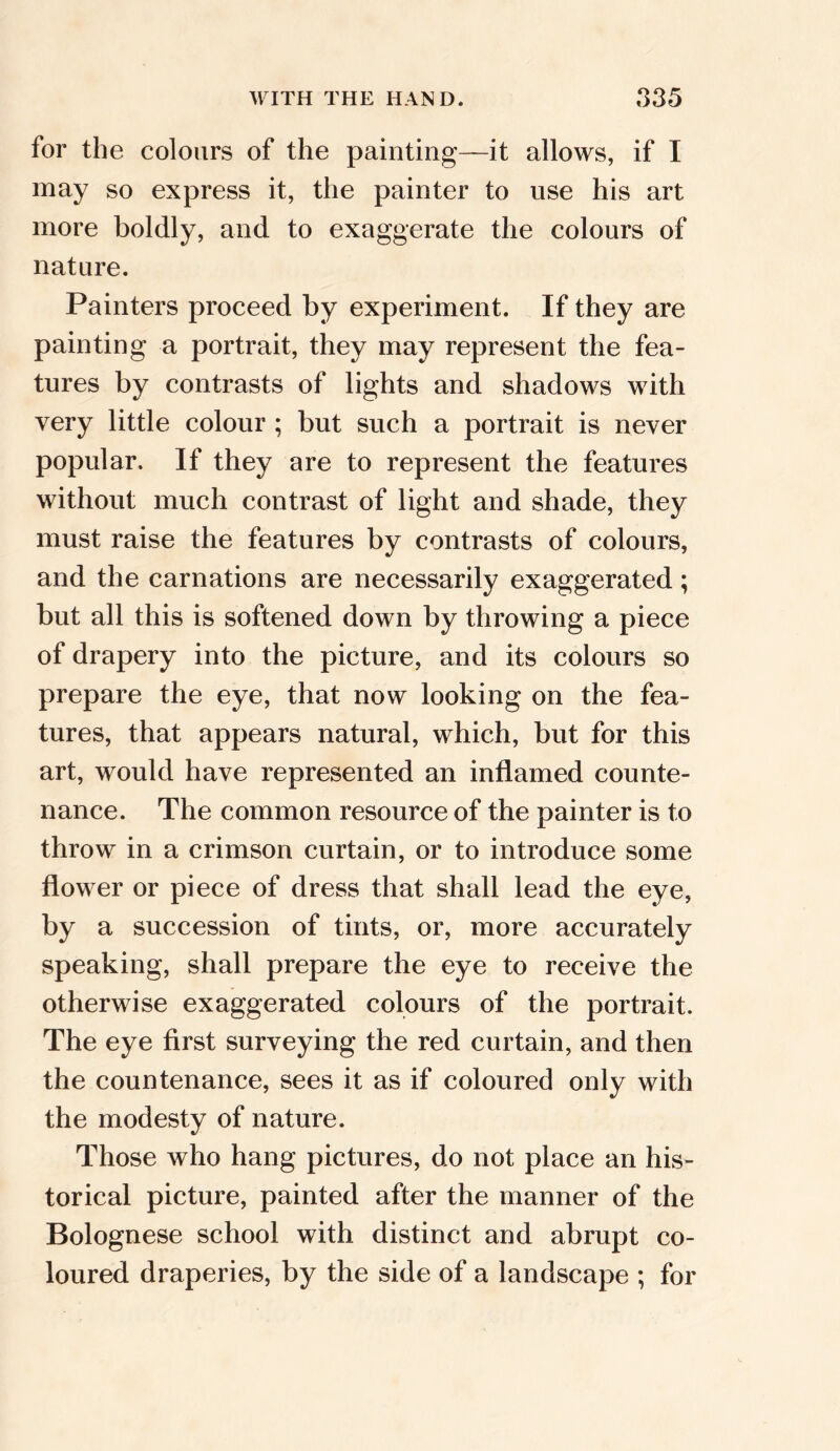 for the colours of the painting—it allows, if I may so express it, the painter to use his art more boldly, and to exaggerate the colours of nature. Painters proceed by experiment. If they are painting a portrait, they may represent the fea- tures by contrasts of lights and shadows with very little colour ; but such a portrait is never popular. If they are to represent the features without much contrast of light and shade, they must raise the features by contrasts of colours, and the carnations are necessarily exaggerated; but all this is softened down by throwing a piece of drapery into the picture, and its colours so prepare the eye, that now looking on the fea- tures, that appears natural, which, but for this art, would have represented an inflamed counte- nance. The common resource of the painter is to throw in a crimson curtain, or to introduce some flower or piece of dress that shall lead the eye, by a succession of tints, or, more accurately speaking, shall prepare the eye to receive the otherwise exaggerated colours of the portrait. The eye first surveying the red curtain, and then the countenance, sees it as if coloured only with the modesty of nature. Those who hang pictures, do not place an his- torical picture, painted after the manner of the Bolognese school with distinct and abrupt co- loured draperies, by the side of a landscape ; for