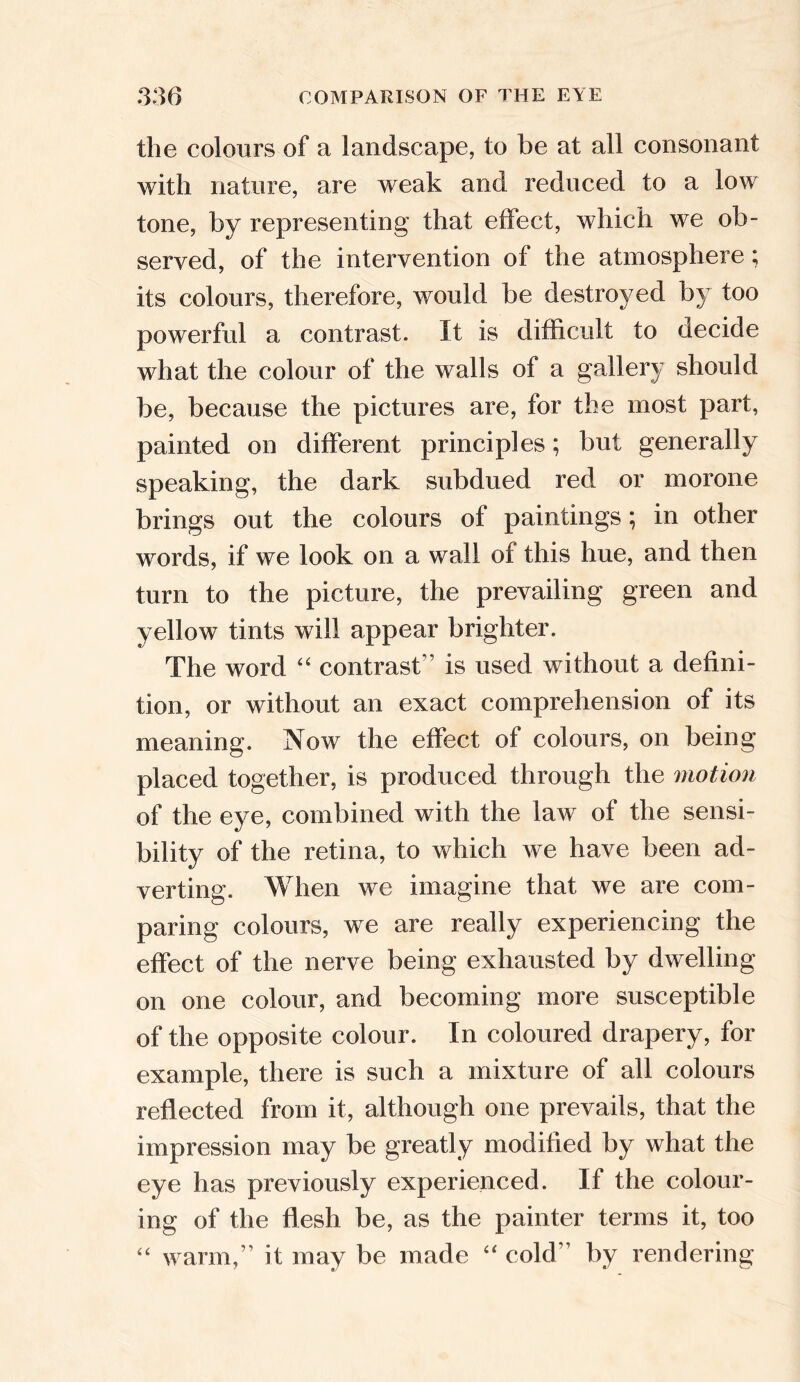 the colours of a landscape, to be at all consonant with nature, are weak and reduced to a low tone, by representing that effect, which we ob- served, of the intervention of the atmosphere; its colours, therefore, would be destroyed by too powerful a contrast. It is difficult to decide what the colour of the walls of a gallery should be, because the pictures are, for the most part, painted on different principles; but generally speaking, the dark subdued red or morone brings out the colours of paintings; in other words, if we look on a wall of this hue, and then turn to the picture, the prevailing green and yellow tints will appear brighter. The word “ contrast” is used without a defini- tion, or without an exact comprehension of its meaning. Now the effect of colours, on being placed together, is produced through the motion of the eye, combined with the law of the sensi- bility of the retina, to which we have been ad- verting. When we imagine that we are com- paring colours, we are really experiencing the effect of the nerve being exhausted by dwelling on one colour, and becoming more susceptible of the opposite colour. In coloured drapery, for example, there is such a mixture of all colours reflected from it, although one prevails, that the impression may be greatly modified by what the eye has previously experienced. If the colour- ing of the flesh be, as the painter terms it, too “ warm,” it may be made “ cold” by rendering