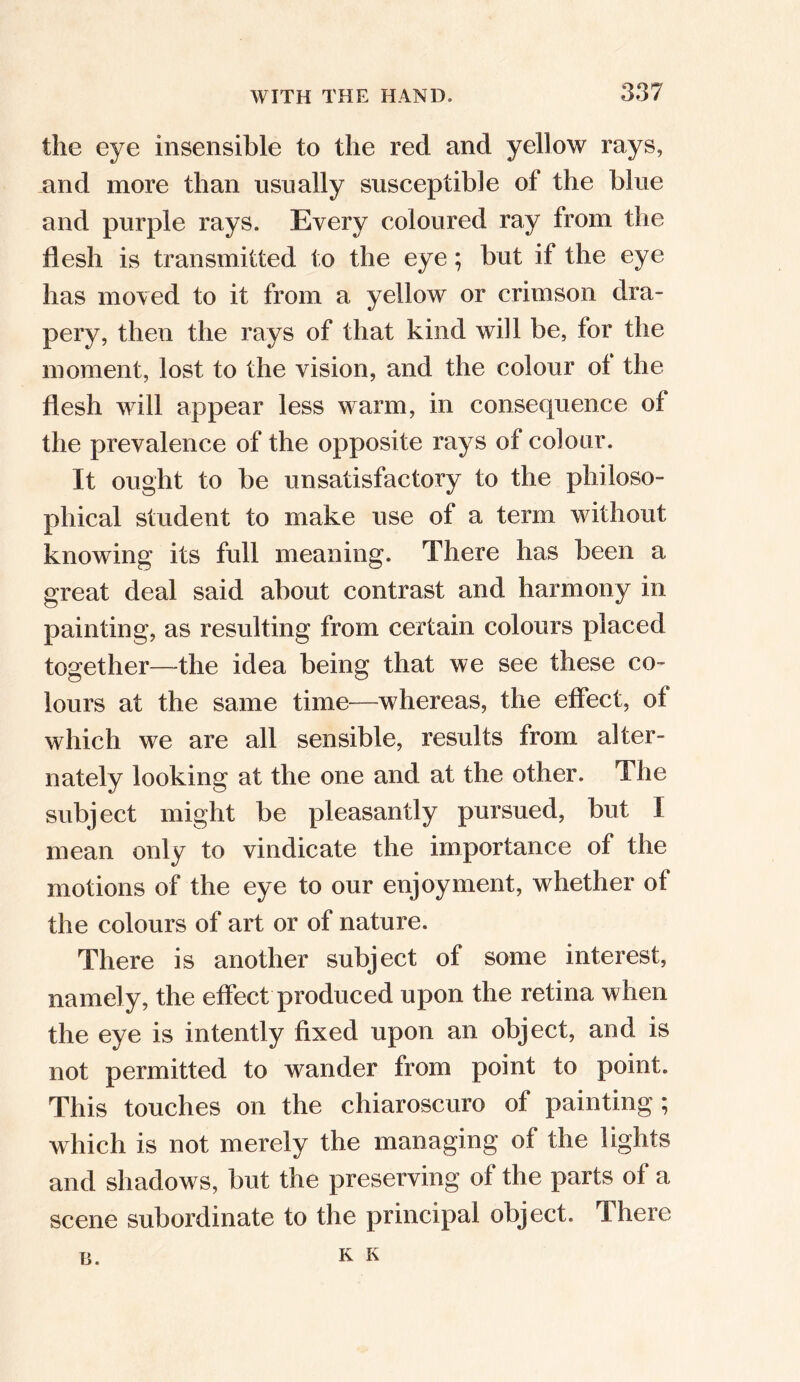 the eye insensible to the red and yellow rays, and more than usually susceptible of the blue and purple rays. Every coloured ray from the flesh is transmitted to the eye; but if the eye has moved to it from a yellow or crimson dra- pery, then the rays of that kind will be, for the moment, lost to the vision, and the colour ol the flesh will appear less warm, in consequence of the prevalence of the opposite rays of colour. It ought to be unsatisfactory to the philoso- phical student to make use of a term without knowing its full meaning. There has been a great deal said about contrast and harmony in painting, as resulting from certain colours placed together—the idea being that we see these co- lours at the same time—whereas, the effect, of which we are all sensible, results from alter- nately looking at the one and at the other. The subject might be pleasantly pursued, but I mean only to vindicate the importance of the motions of the eye to our enjoyment, whether of the colours of art or of nature. There is another subject of some interest, namely, the effect produced upon the retina when the eye is intently fixed upon an object, and is not permitted to wander from point to point. This touches on the chiaroscuro of painting; which is not merely the managing of the lights and shadows, but the preserving of the parts of a scene subordinate to the principal object. There u. K K