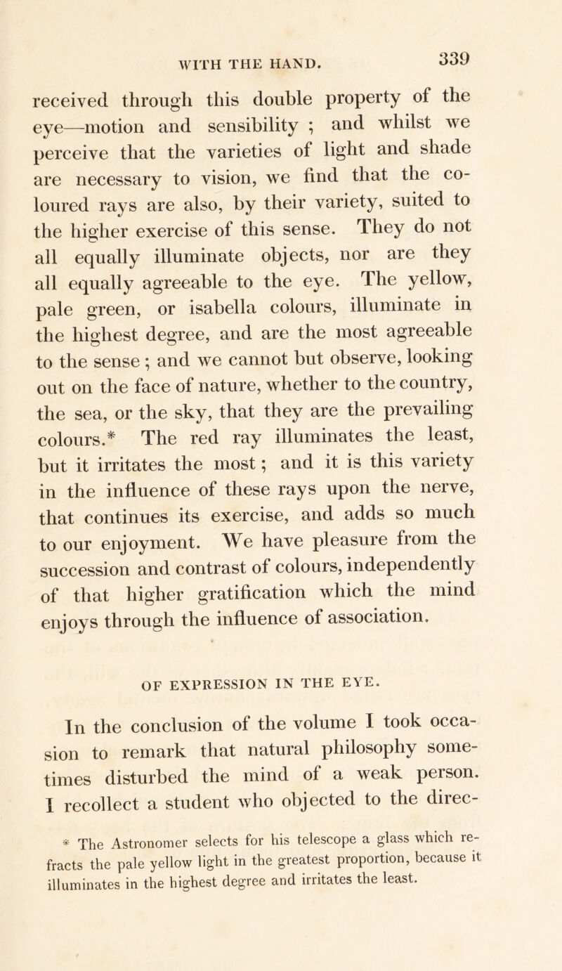 received, through this double property of the eye—motion and sensibility ; and whilst we perceive that the varieties of light and shade are necessary to vision, we find that the co- loured rays are also, by their variety, suited to the higher exercise of this sense. They do not all equally illuminate objects, nor are they all equally agreeable to the eye. The yellow, pale green, or Isabella colours, illuminate in the highest degree, and are the most agreeable to the sense ; and we cannot but observe, looking out on the face of nature, whether to the country, the sea, or the sky, that they are the prevailing colours.* The red ray illuminates the least, but it irritates the most; and it is this variety in the influence of these rays upon the nerve, that continues its exercise, and adds so much to our enjoyment. We have pleasure from the succession and contrast of colours, independently of that higher gratification which the mind enjoys through the influence of association. OF EXPRESSION IN THE EYE. In the conclusion of the volume I took occa- sion to remark that natural philosophy some- times disturbed the mind of a weak person. I recollect a student who objected to the direc * The Astronomer selects for his telescope a glass which re- fracts the pale yellow light in the greatest proportion, because it illuminates in the highest degree and irritates the least.