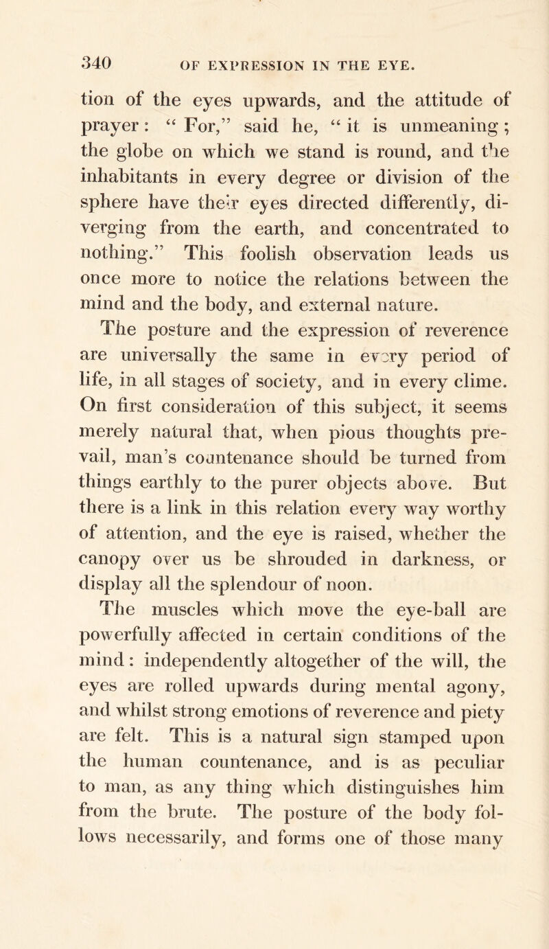 tion of the eyes upwards, and the attitude of prayer: “ For/5 said he, “it is unmeaning; the globe on which we stand is round, and the inhabitants in every degree or division of the sphere have their eyes directed differently, di- verging from the earth, and concentrated to nothing/5 This foolish observation leads us once more to notice the relations between the mind and the body, and external nature. The posture and the expression of reverence are universally the same in every period of life, in all stages of society, and in every clime. On first consideration of this subject, it seems merely natural that, when pious thoughts pre- vail, man’s countenance should be turned from things earthly to the purer objects ahove. But there is a link in this relation every way worthy of attention, and the eye is raised, whether the canopy over us be shrouded in darkness, or display all the splendour of noon. The muscles which move the eye-ball are powerfully affected in certain conditions of the mind: independently altogether of the will, the eyes are rolled upwards during mental agony, and whilst strong emotions of reverence and piety are felt. This is a natural sign stamped upon the human countenance, and is as peculiar to man, as any thing which distinguishes him from the brute. The posture of the body fol- lows necessarily, and forms one of those many