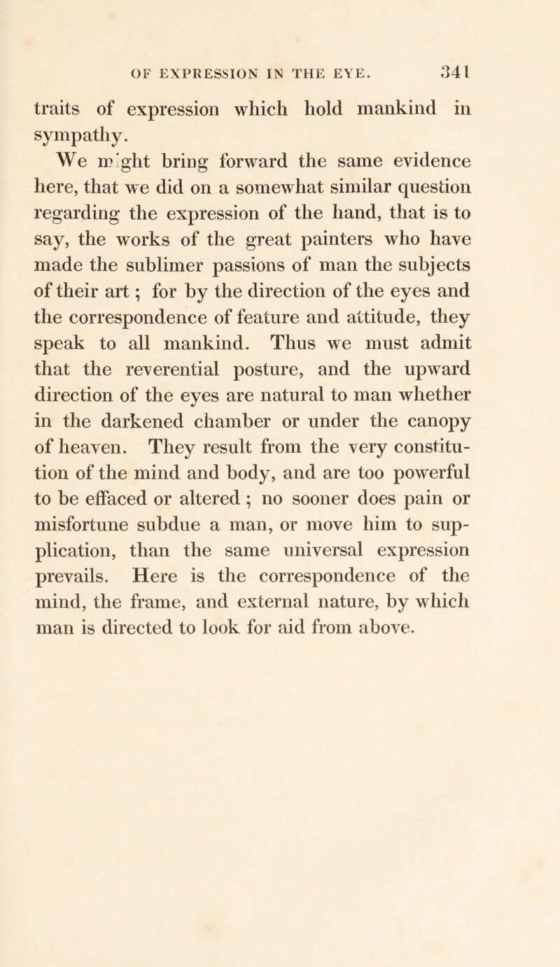 traits of expression which hold mankind in sympathy. We might bring forward the same evidence here, that we did on a somewhat similar question regarding the expression of the hand, that is to say, the works of the great painters who have made the sublimer passions of man the subjects of their art; for by the direction of the eyes and the correspondence of feature and attitude, they speak to all mankind. Thus we must admit that the reverential posture, and the upward direction of the eyes are natural to man whether in the darkened chamber or under the canopy of heaven. They result from the very constitu- tion of the mind and body, and are too powerful to be effaced or altered ; no sooner does pain or misfortune subdue a man, or move him to sup- plication, than the same universal expression prevails. Here is the correspondence of the mind, the frame, and external nature, by which man is directed to look for aid from above.