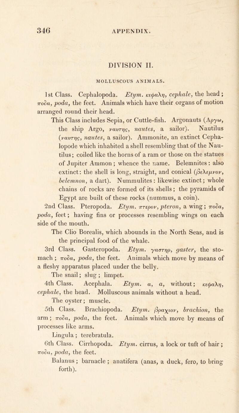 DIVISION II. MOLLUSCOUS ANIMALS. 1st Class. Cephalopoda. Etym. KE(pa\ri, cephale, the head; noda, poda, the feet. Animals which have their organs of motion arranged round their head. This Class includes Sepia, or Cuttle-fish. Argonauts (Apyw, the ship Argo, vavrrjg, nautes, a sailor). Nautilus (ravrrig, nautes, a sailor). Ammonite, an extinct Cepha- lopode which inhabited a shell resembling that of the Nau- tilus ; coiled like the horns of a ram or those on the statues of Jupiter Ammon; whence the name. Belemnites : also extinct: the shell is long, straight, and conical {(oEXepvov, belemnon, a dart). Nummulites: likewise extinct; whole chains of rocks are formed of its shells; the pyramids of Egypt are built of these rocks (nummus, a coin). 2nd Class. Pteropoda. Etym. irrepov, pteron, a wing; iroba, poda, feet; having fins or processes resembling wings on each side of the mouth. The Clio Borealis, which abounds in the North Seas, and is the principal food of the whale. 3rd Class. Gasteropoda. Etym. yacrrrjp, gaster, the sto- mach ; 7rot)a, poda, the feet. Animals which move by means of a fleshy apparatus placed under the belly. The snail; slug ; limpet. 4th Class. Acephala. Etym. a, a, without; K£(pa\r], cephale, the head. Molluscous animals without a head. The oyster; muscle. 5th Class. Brachiopoda. Etym. j3paygov, brachion, the arm; Troba, poda, the feet. Animals which move by means of processes like arms. Lingula; terebratula. 6th Class. Cirrhopoda. Etym. cirrus, a lock or tuft of hair ; 7rodu, poda, the feet. Balanus; barnacle ; anatifera (anas, a duck, fero, to bring forth).