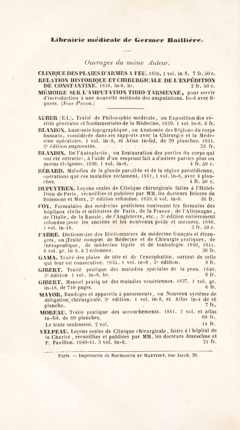 librairie médicale «le Germer Baillière. Ouvrages du même Auteur. CLINIQUE DES PLAIES D’ARMES A FEU. 1836. 1 vol. in S. 7 fr.50e. RELATION HISTORIQUE ET CHIRURGICALE DE L’EXPÉDITION DE CONSTANTINE. 1838. in-8. br. 2 fr. 50 c. MÉMOIRE SUR L’AMPUTATION TIBIO-TARSIENNE 9 pour servir d’introduction à une nouvelle méthode des amputations. In-8 avec fi- gures. (Sous Presse.) AUBER (Ed.). Traité de Philosophie médicale, ou Exposition des vé- rités générales et fondamentales de la Médecine. 1839. 1 vol. in-8. 6 fr. BLANDIN. Anatomie topographique, ou Anatomie des Régions du corps humain, considérée dans ses rapports avec la Chirurgie et la Méde- cine opératoire. 1 vol. in-8, et Atlas in-fol, de 20 planches. 1834. 2e édition augmentée. 23 fr. BLANDIN. De l’Autoplastie, ou Restauration des parties du corps qui ont été détruite*, à l’aide d’un emprunt fait a d’autres parties plus ou moins éloignées. 1836. 1 vol. in-8. 4 fr. 50 c. BÉRARD. Maladies de la glande parotide et de la région parotidienne, opérations que ces maladies réclament. 1841. 1 vol. in-8, avec 4 plan- ches. 4 fr. 50 c. DUPU1TREN. Leçons orales de Clinique chirurgicale faites à l’Hôtel- Dieu de Paris, recueillies et publiées par MM. les docteurs Brierre de Boismont et Marx, 2e édition refondue. 1839. 6 vol. in-8. 36 fr. FOY. Formulaire des médecins praticiens contenant les formules des hôpitaux civils et militaires de Paris, de la France, de l’Allemagne, de l’Italie, de la Russie , de l’Angleterre, etc. ; 3e édition entièrement refondue |avec les anciens et les nouveaux poids et mesures. 1840, 1 vol. in-18. 3 fr. 50 c. FABRE. Dictionnaire des Dictionnaires de médecine français et étran- gers, ou ^Traité complet de Médecine et de Chirurgie pratiques, de thérapeutique, de médecine légale et de toxicologie. 1840, 1841. 6 vol. gr. in-8. à 2 colonnes. 36 fr. GAMA. Traité des plaies de tète et de l’encéphalite, surtout de celle qui leur est consécutive. <835, 1 vol. in-8 , 2e édition. 8 fr. GIBERT. Traité pratique des maladies spéciales de la peau. 1840. 2e édition 1 vol. in-8, br. 6 fr. GIBERT. Manuel pratique des maladies vénériennes. 1837. 1 vol. gr. in-18, de 710 pages. 6 fr. MAYOR. Bandages et appareils à pansements, ou Nouveau système de déligation’chirurgicale. 3e édition, l vol. in-8, et Atlas in-4 de 16 planche. , 7 fr. MOREAU. Traité pratique des accouchements. 1841. 2 vol. et atlas in-fol. de 60 planches. 60 fr. Le texte seulement. 2 vol. 14 fr. A7ELPEAU. Leçons orales de Clinique chirurgicale, faites à 1 hôpital de la Charité , recueillies et publiées par MM. les docteurs Jeanselme et P. Pavillon. 1840-41. 3 vol. in-8. 21 fr. Paris. — Imprimerie de Bourgogne et Martinet, rue Jacob, 30.