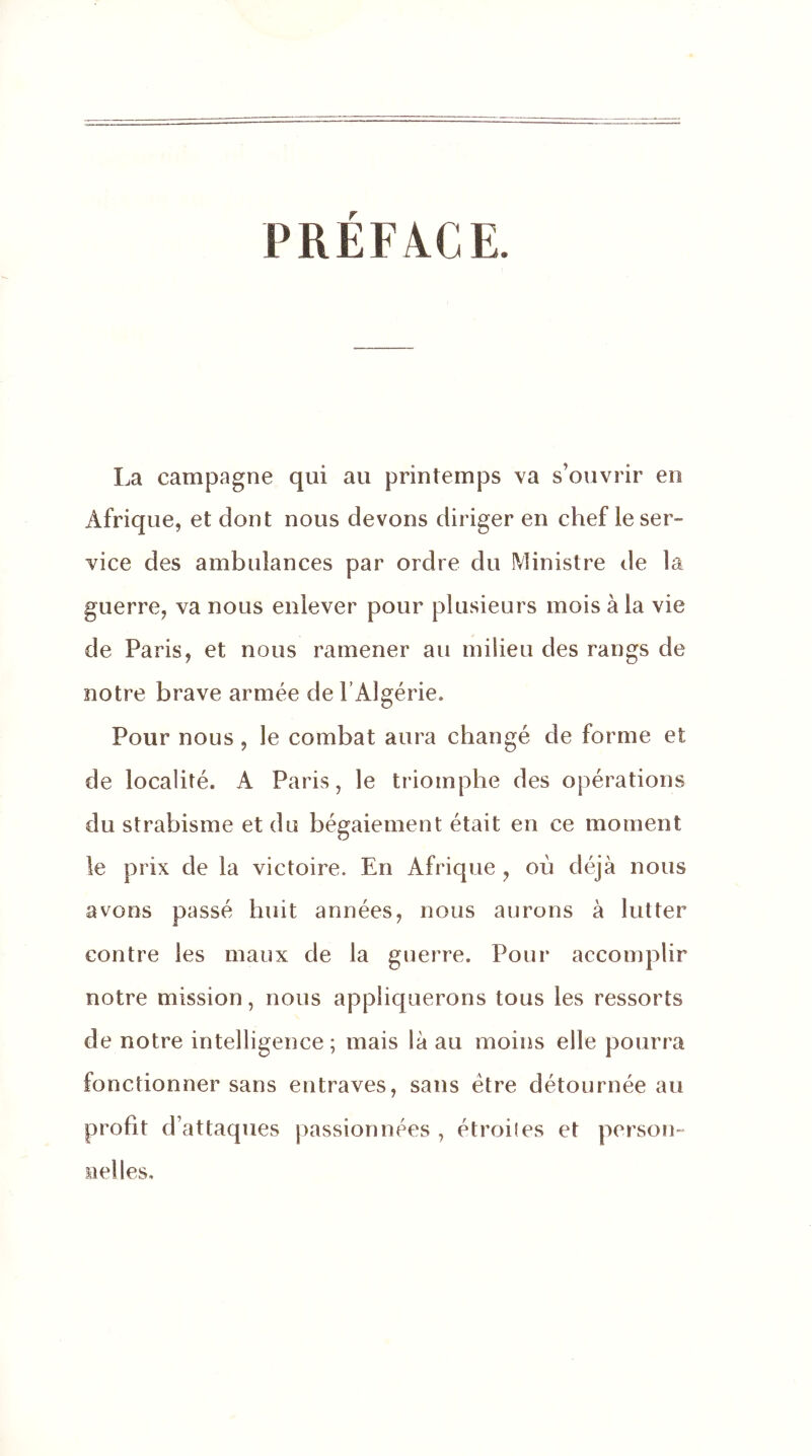 PRÉFACE. La campagne qui au printemps va s’ouvrir en Afrique, et dont nous devons diriger en chef ie ser- vice des ambulances par ordre du Ministre de la guerre, va nous enlever pour plusieurs mois à la vie de Paris, et nous ramener au milieu des rangs de notre brave armée de l’Algérie. Pour nous , le combat aura changé de forme et de localité. A Paris, le triomphe des opérations du strabisme et du bégaiement était en ce moment le prix de la victoire. En Afrique , où déjà nous avons passé huit années, nous aurons à lutter contre les maux de la guerre. Pour accomplir notre mission, nous appliquerons tous les ressorts de notre intelligence; mais là au moins elle pourra fonctionner sans entraves, sans être détournée au profit d’attaques passionnées , étroiles et person- nelles.