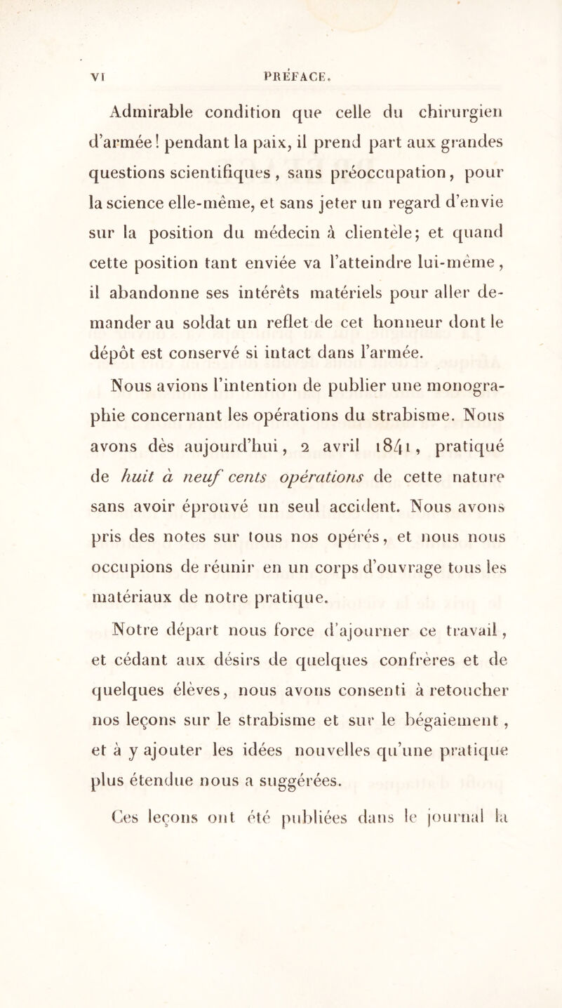 Admirable condition que celle du chirurgien d’armée! pendant la paix, il prend part aux grandes questions scientifiques , sans préoccupation , pour la science elle-même, et sans jeter un regard d’envie sur la position du médecin à clientèle; et quand cette position tant enviée va l’atteindre lui-mème, il abandonne ses intérêts matériels pour aller de- mander au soldat un reflet de cet honneur dont le dépôt est conservé si intact dans l’armée. Nous avions l’intention de publier une monogra- phie concernant les opérations du strabisme. Nous avons dès aujourd’hui, 2 avril 1841, pratiqué de huit à neuf cents opérations de cette nature sans avoir éprouvé un seul accident. Nous avons pris des notes sur tous nos opérés, et nous nous occupions de réunir en un corps d’ouvrage tous les matériaux de notre pratique. Notre départ nous force d’ajourner ce travail, et cédant aux désirs de quelques confrères et de quelques élèves, nous avons consenti à retoucher nos leçons sur le strabisme et sur le bégaiement , et à y ajouter les idées nouvelles qu’une pratique plus étendue nous a suggérées. Ces leçons ont été publiées dans le journal la