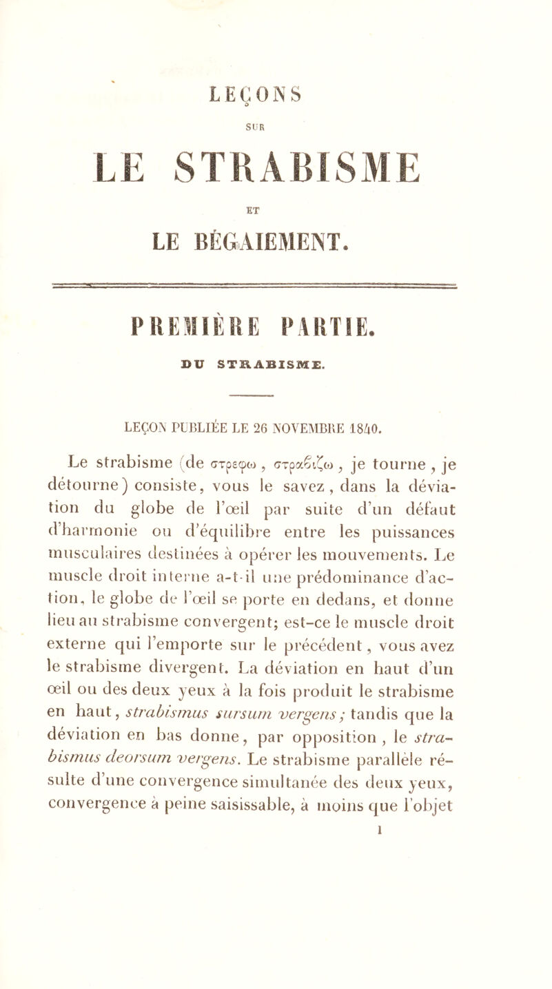LEÇONS O SUR L E S T R A BIS M E ET LE BÉGAIEMENT. PREMIÈRE PARTIE. ®U STRABISME. LEÇON PUBLIÉE LE 26 NOVEMBRE 1840. Le strabisme cle GTpscpto , cTpa£É(co , je tourne , je détourne) consiste, vous ie savez , dans la dévia- tion du globe de l’œil par suite d’un défaut d’harmonie ou d’équilibre entre les puissances musculaires destinées à opérer les mouvements. Le muscle droit interne a-t-il une prédominance d’ac- tion, le globe de l’œil se porte en dedans, et donne lieu au strabisme convergent; est-ce le muscle droit externe qui l’emporte sur le précédent, vous avez le strabisme divergent. La déviation en haut d’un œil ou des deux yeux à la fois produit le strabisme en haut, strabismus sursum ver gens ; tandis que la déviation en bas donne, par opposition, le stra- bismus deorsum vergens. Le strabisme parallèle ré- sulte d’une convergence simultanée des deux yeux, convergence a peine saisissable, à moins que l’objet