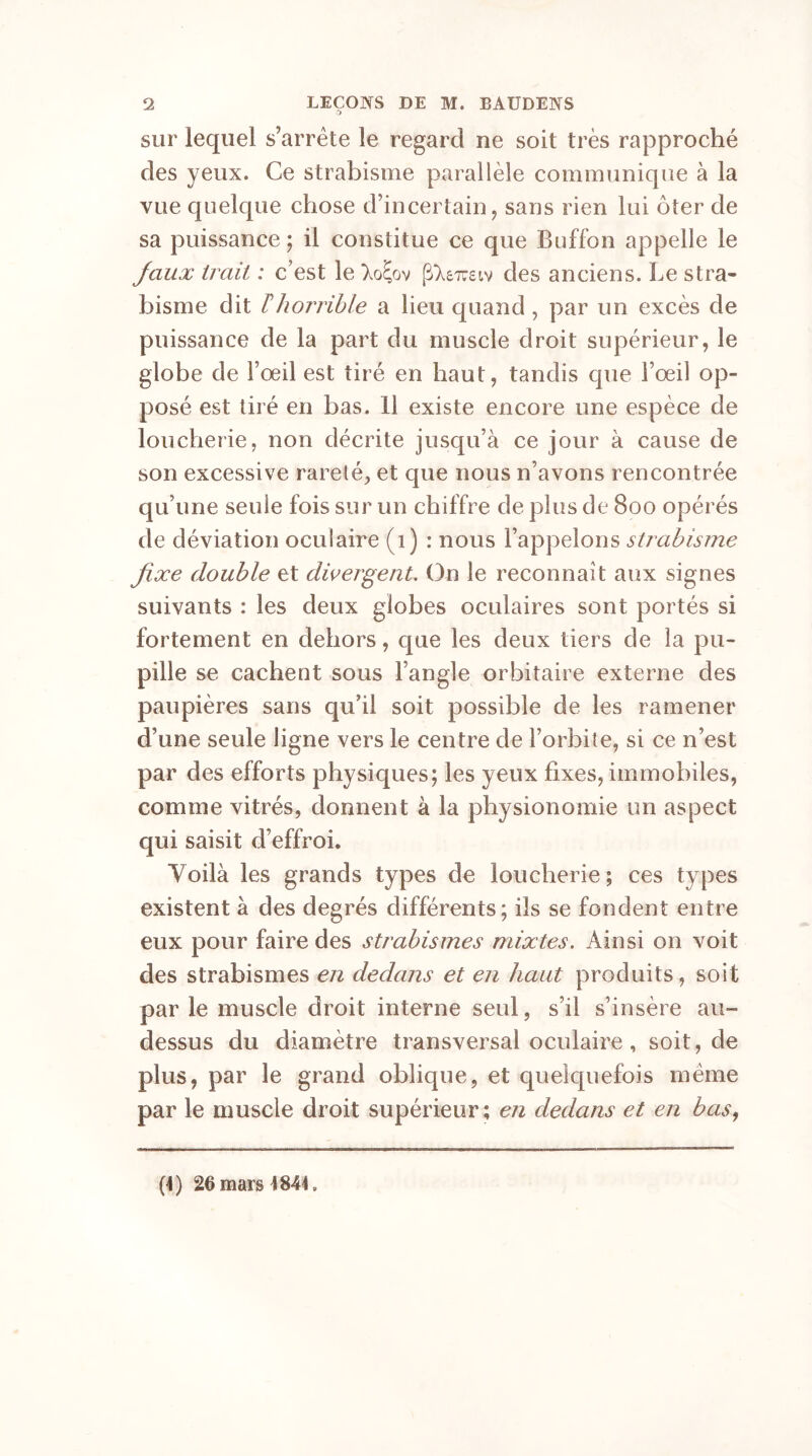 sur lequel s’arrête le regard ne soit très rapproché des yeux. Ce strabisme parallèle communique à la vue quelque chose d’incertain, sans rien lui ôter de sa puissance ; il constitue ce que Buffon appelle le fiaux trait : c’est le des anciens. Le stra- bisme dit ïhorrible a lieu quand , par un excès de puissance de la part du muscle droit supérieur, le globe de Fœil est tiré en haut, tandis que l’œil op- posé est tiré en bas. 11 existe encore une espèce de loucherie, non décrite jusqu’à ce jour à cause de son excessive rareté, et que nous n’avons rencontrée qu’une seule fois sur un chiffre de plus de 800 opérés de déviation oculaire (1) : nous l’appelons strabisme fixe double et divergent. On le reconnaît aux signes suivants : les deux globes oculaires sont portés si fortement en dehors, que les deux tiers de la pu- pille se cachent sous l’angle orbitaire externe des paupières sans qu’il soit possible de les ramener d’une seule ligne vers le centre de l’orbite, si ce n’est par des efforts physiques; les yeux fixes, immobiles, comme vitrés, donnent à la physionomie un aspect qui saisit d’effroi. Yoilà les grands types de loucherie ; ces types existent à des degrés différents; ils se fondent entre eux pour faire des strabismes mixtes. Ainsi on voit des strabismes en dedans et en haut produits, soit par le muscle droit interne seul, s’il s’insère au- dessus du diamètre transversal oculaire , soit, de plus, par le grand oblique, et quelquefois même par le muscle droit supérieur; en dedans et en bas, (4) 26 mars 4844,