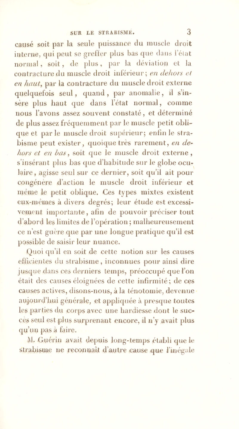 causé soit par la seule puissance du muscle droit interne, qui peut se greffer plus bas que dans l’état normal, soit, de plus, par la déviation et la contracture du muscle droit inférieur; en dehors et en haut, par la contracture du muscle droit externe quelquefois seul, quand , par anomalie, il s’in- sère plus haut que dans l’état normal, comme nous l’avons assez souvent constaté, et déterminé de plus assez fréquemment par le muscle petit obli- que et parle muscle droit supérieur; enfin le stra- bisme peut exister, quoique très rarement, en de- hors et en bas, soit cpie le muscle droit externe, s’insérant plus bas que d’habitude sur le globe ocu- laire , agisse seul sur ce dernier, soit qu’il ait pour congénère d’action le muscle droit inférieur et meme le petit oblique. Ces types mixtes existent eux-mêmes à divers degrés; leur étude est excessi- vement importante, afin de pouvoir préciser tout d’abord les limites de l’opération; malheureusement ce n’est guère que par une longue pratique qu’il est possible de saisir leur nuance. Quoi qu’il en soit de cette notion sur les causes efficientes du strabisme, inconnues pour ainsi dire jusque dans ces derniers temps, préoccupé que l’on était des causes éloignées de cette infirmité; de ces causes actives, disons-nous, à la ténotomie, devenue aujourd’hui générale, et appliquée à presque toutes les parties du corps avec une hardiesse dont le suc- cès seul est plus surprenant encore, il n’y avait plus qu’un pas à faire. M. Guérin avait depuis long-temps établi que le strabisme ne reconnaît d’autre cause que fin égale