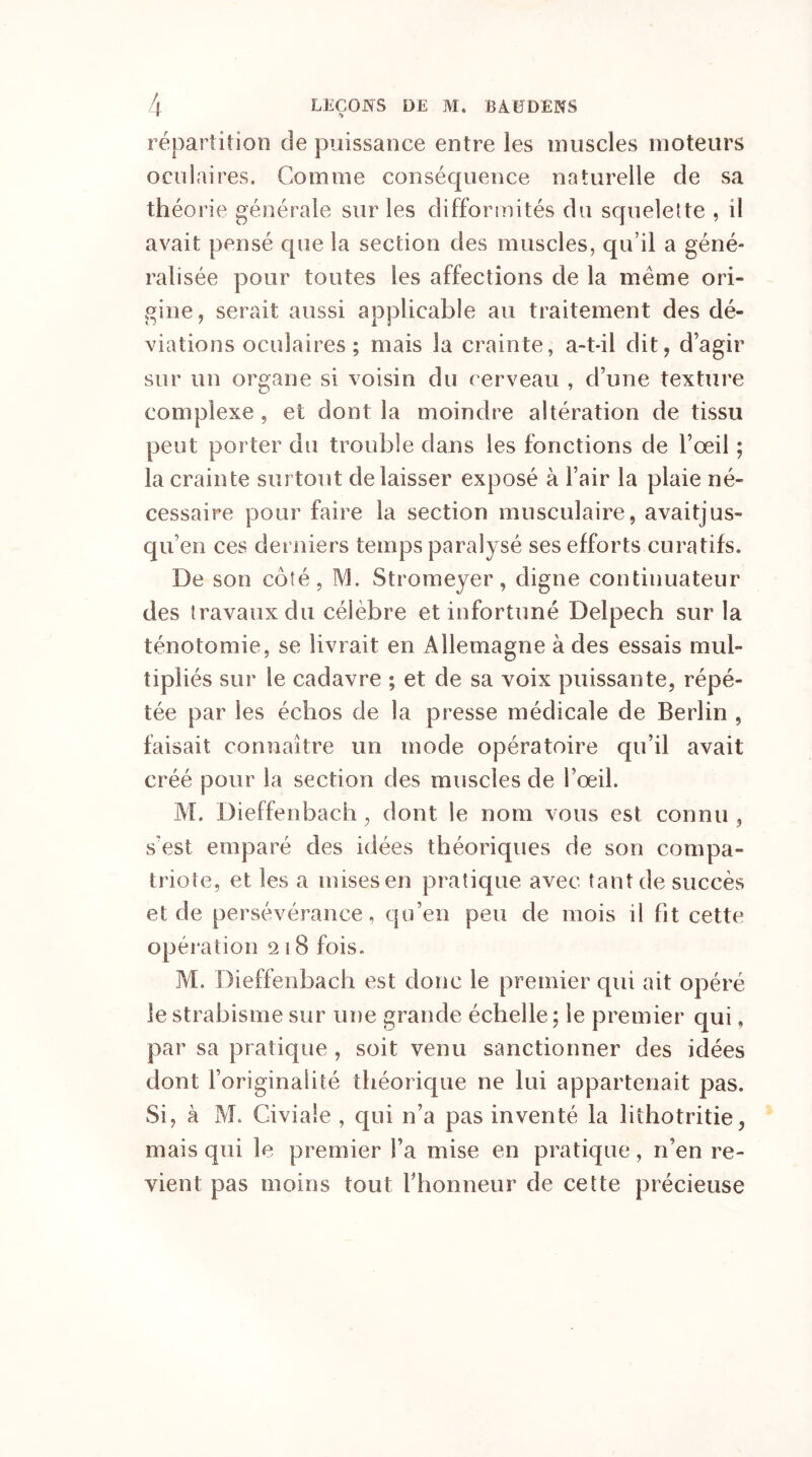répartition de puissance entre les muscles moteurs oculaires. Comme conséquence naturelle de sa théorie générale sur les difformités du squelette , il avait pensé que la section des muscles, qu’il a géné- ralisée pour toutes les affections de la même ori- gine, serait aussi applicable au traitement des dé- viations oculaires ; mais la crainte, a-t-il dit, d’agir sur un organe si voisin du cerveau , d’une texture complexe , et dont la moindre altération de tissu peut porter du trouble dans les fonctions de l’œil ; la crainte surtout délaisser exposé à l’air la plaie né- cessaire pour faire la section musculaire, avaitjus- qu’en ces derniers temps paralysé ses efforts curatifs. De son côté, M. Stromeyer, digne continuateur des travaux du célèbre et infortuné Delpech sur la ténotomie, se livrait en Allemagne à des essais mul- tipliés sur le cadavre ; et de sa voix puissante, répé- tée par les échos de la presse médicale de Berlin , faisait connaître un mode opératoire qu’il avait créé pour la section des muscles de l’œil. M. Dieffenbach, dont le nom vous est connu , s’est emparé des idées théoriques de son compa- triote, et les a mises en pratique avec tant de succès et de persévérance, qu’en peu de mois il fit cette opération 218 fois. M. Dieffenbach est donc le premier qui ait opéré le strabisme sur une grande échelle ; le premier qui f par sa pratique , soit venu sanctionner des idées dont l’originalité théorique ne lui appartenait pas. Si, à AL Giviale , qui n’a pas inventé la lithotritie, mais qui le premier l’a mise en pratique, n’en re- vient pas moins tout l’honneur de cette précieuse