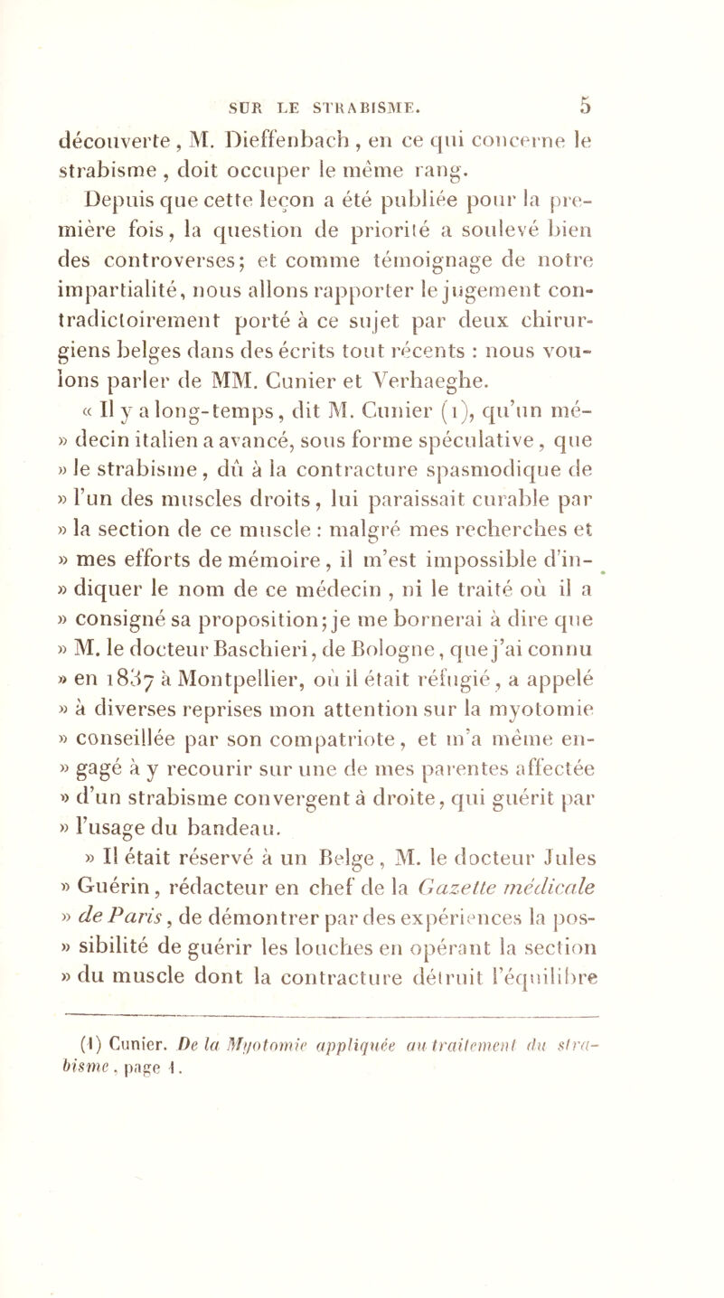 découverte , M. Dieffenbach , en ce qui concerne le strabisme , doit occuper le même rang. Depuis que cette leçon a été publiée pour la pre- mière fois, la question de priorité a soulevé bien des controverses; et comme témoignage de notre impartialité, nous allons rapporter le jugement cou- tradicloirement porté à ce sujet par deux chirur- giens belges dans des écrits tout récents : nous vou- ions parler de MM. Cunier et Verhaeghe. « Il y a long-temps, dit M. Cunier (1), qu’un nié- » decin italien a avancé, sous forme spéculative, que » le strabisme, dû à la contracture spasmodique de » l’un des muscles droits, lui paraissait curable par » la section de ce muscle : malgré mes recherches et » mes efforts de mémoire, il m’est impossible d’in- » diquer le nom de ce médecin , ni le traité où il a » consigné sa proposition; je me bornerai à dire que » M. le docteur Baschieri, de Bologne, que j’ai connu » en iB37 à Montpellier, où il était réfugié , a appelé » à diverses reprises mon attention sur la myotomie » conseillée par son compatriote, et m’a même en- » gagé à y recourir sur une de mes parentes affectée » d’un strabisme convergent à droite, qui guérit par » l’usage du bandeau. » Il était réservé à un Belge, M. le docteur Jules » Guérin, rédacteur en chef de la Gazette médicale » de Paris, de démontrer par des expériences la pos- » sibilité de guérir les louches en opérant la section » du muscle dont la contracture détruit l’équilibre (I) Cunier. De la Myotomie appliquée au traitement du stra- bisme , page \.