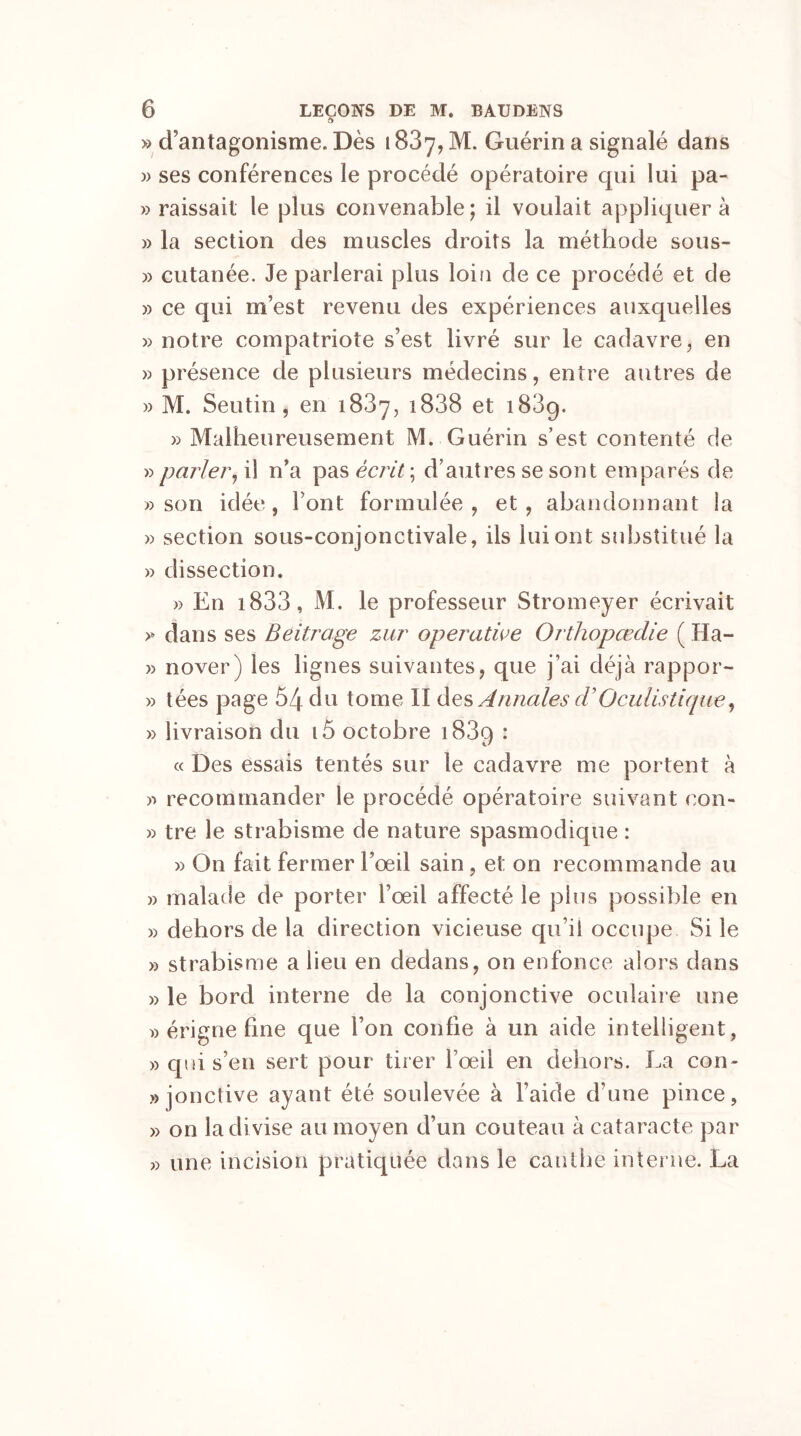 ô » d'antagonisme. Dès 1837, M. Guérin a signalé dans » ses conférences le procédé opératoire qui lui pa- » raissait le plus convenable; il voulait appliquera » la section des muscles droits la méthode sous- » cutanée. Je parlerai plus loin de ce procédé et de » ce qui m’est revenu des expériences auxquelles » notre compatriote s’est livré sur le cadavre, en » présence de plusieurs médecins, entre autres de » M. Seutin , en 1837, i838 et 1839. » Malheureusement M. Guérin s’est contenté de » parler, il n’a pas écrit ; d’autres se sont emparés de » son idée, Font formulée, et, abandonnant la » section sous-conjonctivale, ils lui ont substitué la » dissection. » En i833, M. le professeur Stromeyer écrivait >* dans ses Beitrage zur operatice Orthopœdie ( Ha- » nover) les lignes suivantes, que j’ai déjà rappor- » tées page 54 du tome II des Annales cVOculistique, » livraison du i5 octobre i83q : « Des essais tentés sur le cadavre me portent à » recommander le procédé opératoire suivant con- » tre le strabisme de nature spasmodique : » On fait fermer l’œil sain , et on recommande au » malade de porter l’œil affecté le plus possible en » dehors de la direction vicieuse qu’il occupe Si le » strabisme a lieu en dedans, on enfonce alors dans » le bord interne de la conjonctive oculaire une » érigne fine que l’on confie à un aide intelligent, » qui s’en sert pour tirer l’œil en dehors. La con- jonctive ayant été soulevée à l’aide d’une pince, » on la di vise au moyen d’un couteau à cataracte par » une incision pratiquée dans le cauthe interne. La