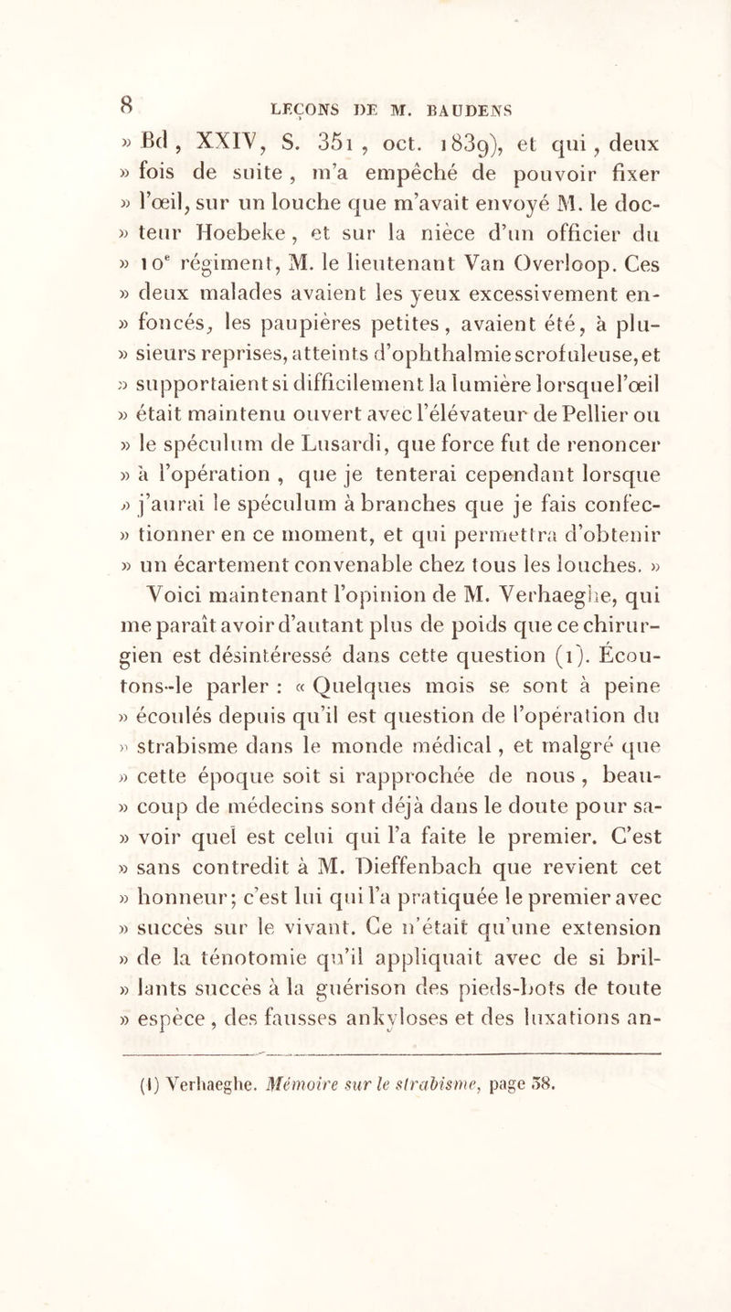 » Bd , XXIV, S. 351 , oct. 1889), et ci11^ ? deux » fois de suite, m’a empêché de pouvoir fixer » l’œil, sur un louche que m’avait envoyé M. le doc- » teur Hoebeke, et sur la nièce d’un officier du » 10e régiment, M. le lieutenant Van Overloop. Ces » deux malades avaient les yeux excessivement en- » foncés, les paupières petites, avaient été, à plu- » sieurs reprises, atteints d’ophthalmie scrofuleuse,et » supportaient si difficilement la lumière lorsquefoeil » était maintenu ouvert avec l’élévateur dePellier ou » le spéculum de Lusardi, que force fut de renoncer » a l’opération , que je tenterai cependant lorsque j) j’aurai le spéculum à branches que je fais confec- » tionner en ce moment, et qui permettra d’obtenir » un écartement convenable chez tous les louches, » Voici maintenant l’opinion de M. Verhaeghe, qui me paraît avoir d’autant plus de poids que ce chirur- gien est désintéressé dans cette question (1). Écou- tons-le parler : « Quelques mois se sont à peine » écoulés depuis qu’il est question de l’opération du strabisme dans le monde médical, et malgré que « cette époque soit si rapprochée de nous , beau- » coup de médecins sont déjà dans le doute pour sa- » voir quel est celui qui l’a faite le premier. C’est » sans contredit à M. Dieffenbach que revient cet » honneur; c’est lui qui l’a pratiquée le premier avec » succès sur le vivant. Ce n’était qu’une extension » de la ténotomie qu’il appliquait avec de si bril- » lants succès à la guérison des pieds-bots de toute » espèce , des fausses ankylosés et des luxations an- (I) Verhaeghe. Mémoire sur le strabisme, page 58.